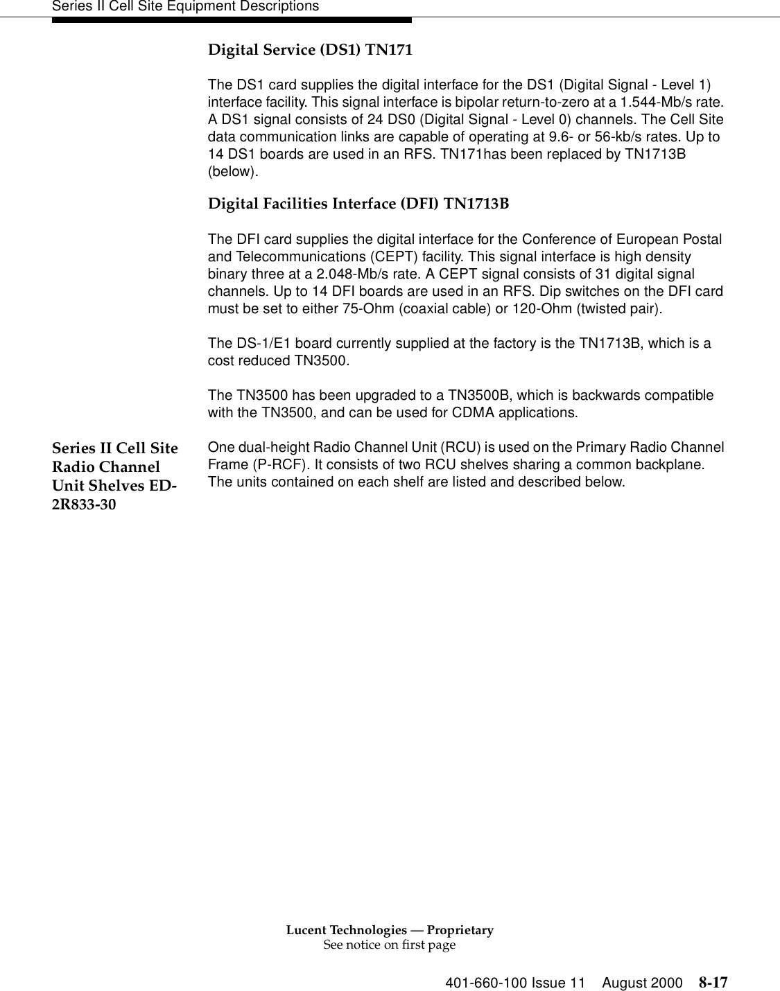 Lucent Technologies — ProprietarySee notice on first page401-660-100 Issue 11 August 2000 8-17Series II Cell Site Equipment DescriptionsDigital Service (DS1) TN171The DS1 card supplies the digital interface for the DS1 (Digital Signal - Level 1) interface facility. This signal interface is bipolar return-to-zero at a 1.544-Mb/s rate. A DS1 signal consists of 24 DS0 (Digital Signal - Level 0) channels. The Cell Site data communication links are capable of operating at 9.6- or 56-kb/s rates. Up to 14 DS1 boards are used in an RFS. TN171has been replaced by TN1713B (below).Digital Facilities Interface (DFI) TN1713BThe DFI card supplies the digital interface for the Conference of European Postal and Telecommunications (CEPT) facility. This signal interface is high density binary three at a 2.048-Mb/s rate. A CEPT signal consists of 31 digital signal channels. Up to 14 DFI boards are used in an RFS. Dip switches on the DFI card must be set to either 75-Ohm (coaxial cable) or 120-Ohm (twisted pair). The DS-1/E1 board currently supplied at the factory is the TN1713B, which is a cost reduced TN3500.The TN3500 has been upgraded to a TN3500B, which is backwards compatible with the TN3500, and can be used for CDMA applications.Series II Cell Site Radio Channel Unit Shelves ED-2R833-30One dual-height Radio Channel Unit (RCU) is used on the Primary Radio Channel Frame (P-RCF). It consists of two RCU shelves sharing a common backplane. The units contained on each shelf are listed and described below.