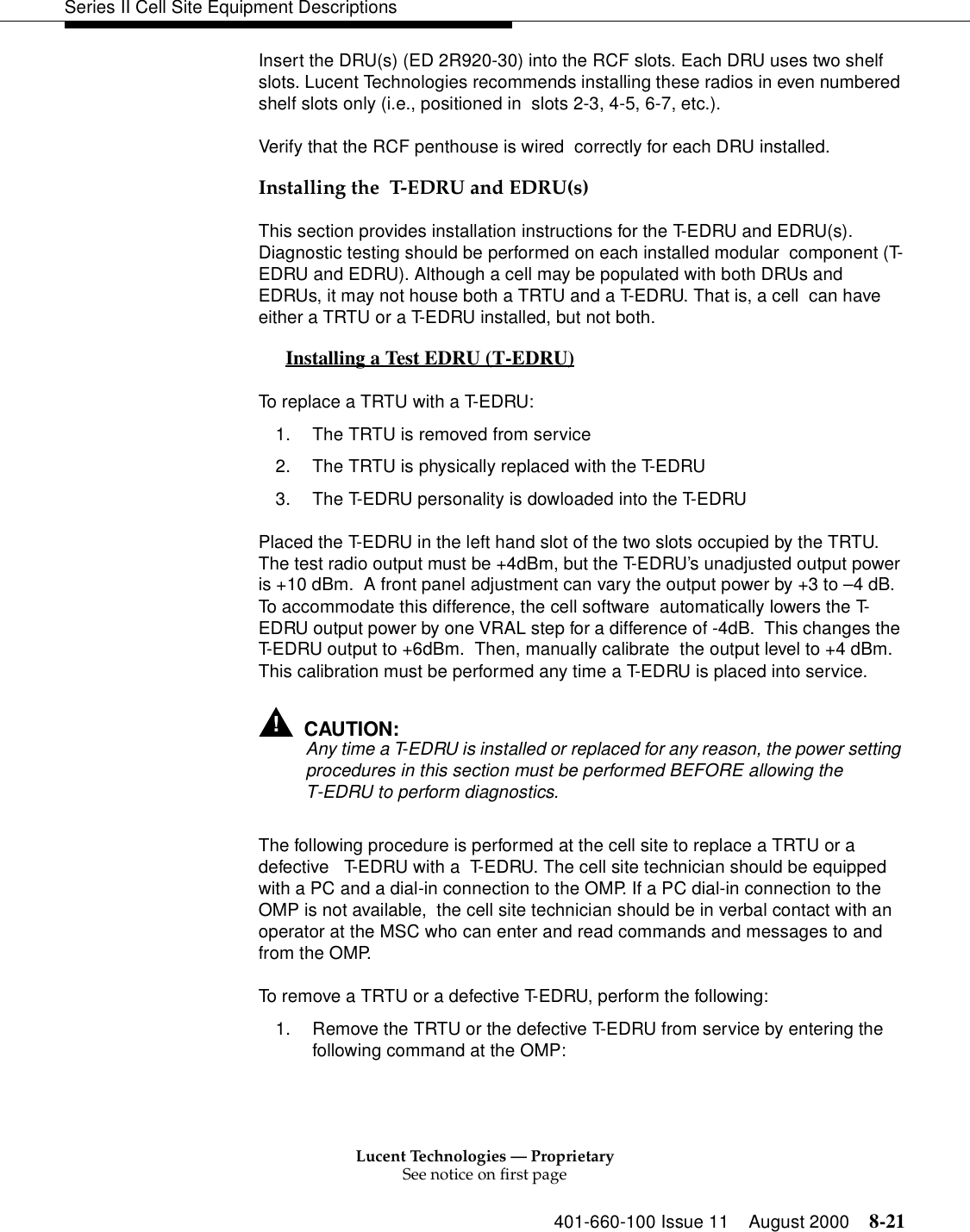 Lucent Technologies — ProprietarySee notice on first page401-660-100 Issue 11 August 2000 8-21Series II Cell Site Equipment DescriptionsInsert the DRU(s) (ED 2R920-30) into the RCF slots. Each DRU uses two shelf slots. Lucent Technologies recommends installing these radios in even numbered shelf slots only (i.e., positioned in  slots 2-3, 4-5, 6-7, etc.).Verify that the RCF penthouse is wired  correctly for each DRU installed.Installing the  T-EDRU and EDRU(s)This section provides installation instructions for the T-EDRU and EDRU(s). Diagnostic testing should be performed on each installed modular  component (T-EDRU and EDRU). Although a cell may be populated with both DRUs and EDRUs, it may not house both a TRTU and a T-EDRU. That is, a cell  can have either a TRTU or a T-EDRU installed, but not both.Installing a Test EDRU (T-EDRU) 0To replace a TRTU with a T-EDRU:1. The TRTU is removed from service2. The TRTU is physically replaced with the T-EDRU3. The T-EDRU personality is dowloaded into the T-EDRUPlaced the T-EDRU in the left hand slot of the two slots occupied by the TRTU. The test radio output must be +4dBm, but the T-EDRU’s unadjusted output power is +10 dBm.  A front panel adjustment can vary the output power by +3 to –4 dB.  To accommodate this difference, the cell software  automatically lowers the T-EDRU output power by one VRAL step for a difference of -4dB.  This changes the T-EDRU output to +6dBm.  Then, manually calibrate  the output level to +4 dBm.  This calibration must be performed any time a T-EDRU is placed into service. !CAUTION:Any time a T-EDRU is installed or replaced for any reason, the power setting procedures in this section must be performed BEFORE allowing the T-EDRU to perform diagnostics.The following procedure is performed at the cell site to replace a TRTU or a defective   T-EDRU with a  T-EDRU. The cell site technician should be equipped with a PC and a dial-in connection to the OMP. If a PC dial-in connection to the OMP is not available,  the cell site technician should be in verbal contact with an operator at the MSC who can enter and read commands and messages to and from the OMP. To remove a TRTU or a defective T-EDRU, perform the following:1. Remove the TRTU or the defective T-EDRU from service by entering the following command at the OMP: