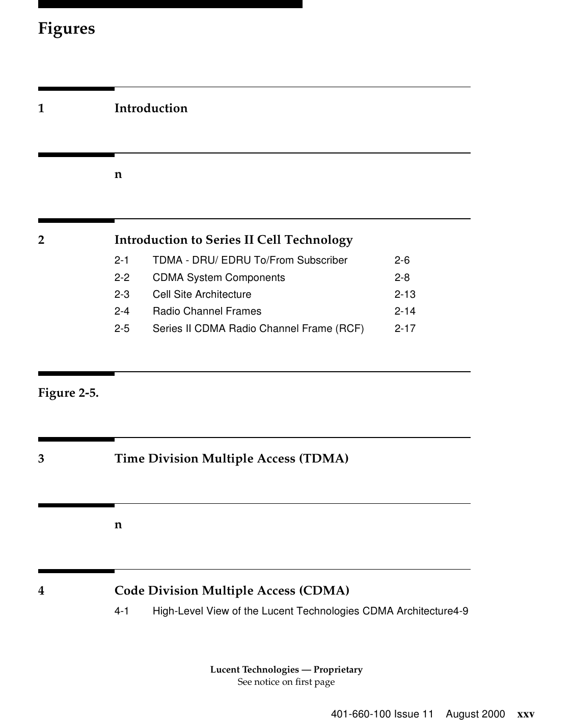 Lucent Technologies — ProprietarySee notice on first pageFigures401-660-100 Issue 11 August 2000 xxv1 Introductionn2 Introduction to Series II Cell Technology2-1 TDMA - DRU/ EDRU To/From Subscriber 2-62-2 CDMA System Components 2-82-3 Cell Site Architecture 2-132-4 Radio Channel Frames 2-142-5 Series II CDMA Radio Channel Frame (RCF) 2-17Figure 2-5.3 Time Division Multiple Access (TDMA)n4 Code Division Multiple Access (CDMA)4-1 High-Level View of the Lucent Technologies CDMA Architecture4-9