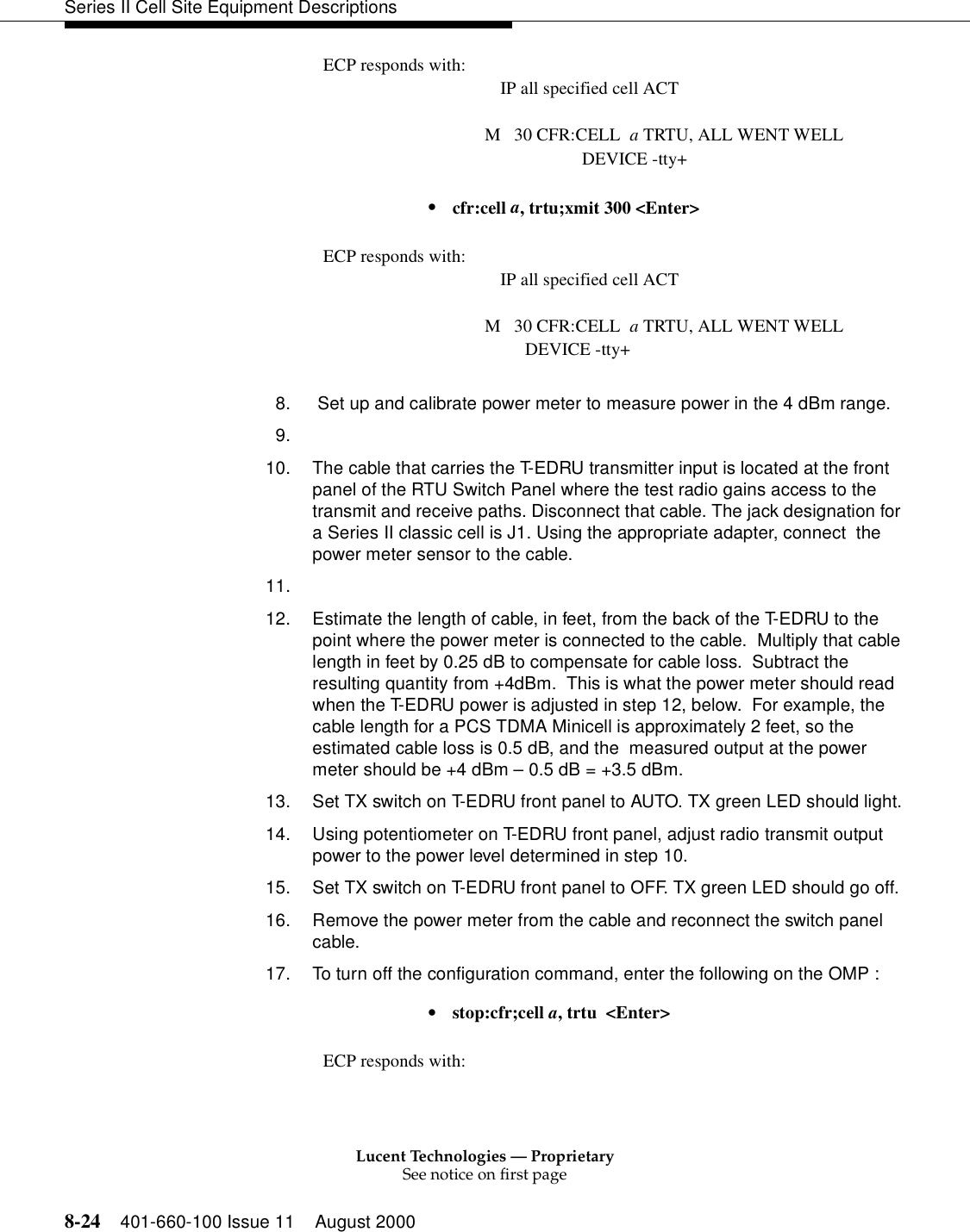 Lucent Technologies — ProprietarySee notice on first page8-24 401-660-100 Issue 11 August 2000Series II Cell Site Equipment DescriptionsECP responds with: IP all specified cell ACTM   30 CFR:CELL  a TRTU, ALL WENT WELL          DEVICE -tty+•  cfr:cell a, trtu;xmit 300 &lt;Enter&gt;ECP responds with: IP all specified cell ACTM   30 CFR:CELL  a TRTU, ALL WENT WELL         DEVICE -tty+   8.  Set up and calibrate power meter to measure power in the 4 dBm range.9.10. The cable that carries the T-EDRU transmitter input is located at the front panel of the RTU Switch Panel where the test radio gains access to the transmit and receive paths. Disconnect that cable. The jack designation for a Series II classic cell is J1. Using the appropriate adapter, connect  the power meter sensor to the cable.11.12. Estimate the length of cable, in feet, from the back of the T-EDRU to the point where the power meter is connected to the cable.  Multiply that cable length in feet by 0.25 dB to compensate for cable loss.  Subtract the resulting quantity from +4dBm.  This is what the power meter should read when the T-EDRU power is adjusted in step 12, below.  For example, the cable length for a PCS TDMA Minicell is approximately 2 feet, so the estimated cable loss is 0.5 dB, and the  measured output at the power meter should be +4 dBm – 0.5 dB = +3.5 dBm.13. Set TX switch on T-EDRU front panel to AUTO. TX green LED should light.14. Using potentiometer on T-EDRU front panel, adjust radio transmit output power to the power level determined in step 10.15. Set TX switch on T-EDRU front panel to OFF. TX green LED should go off.16. Remove the power meter from the cable and reconnect the switch panel cable.17. To turn off the configuration command, enter the following on the OMP :•  stop:cfr;cell a, trtu  &lt;Enter&gt;ECP responds with: 