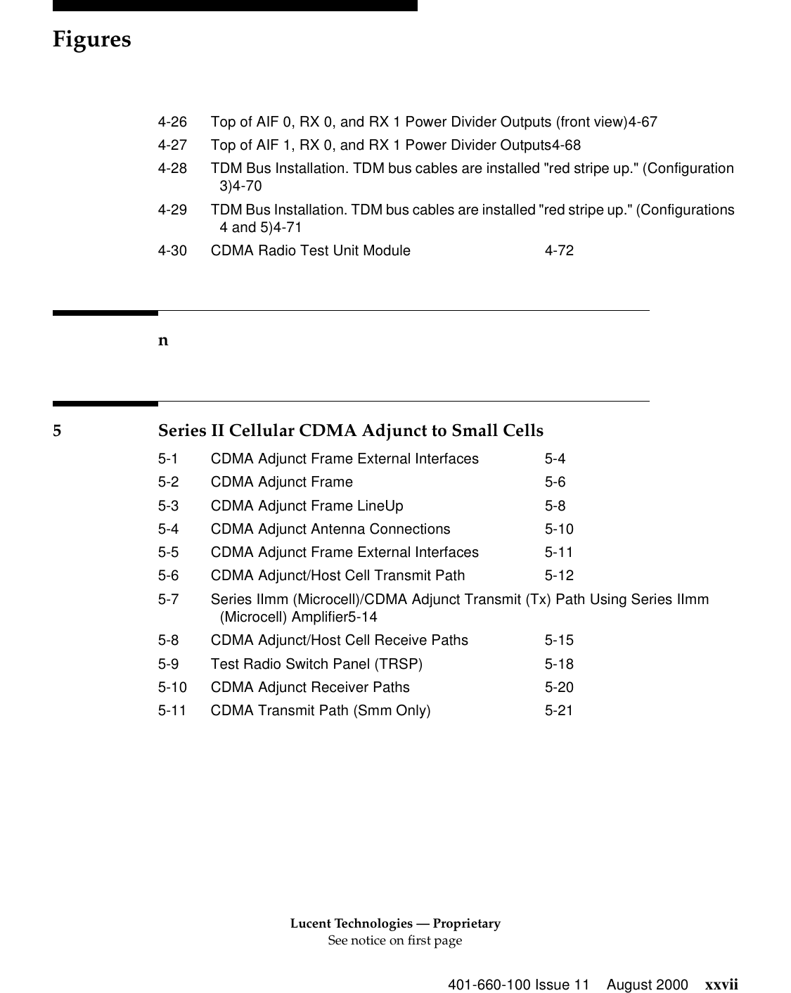 Lucent Technologies — ProprietarySee notice on first pageFigures401-660-100 Issue 11 August 2000 xxvii4-26 Top of AIF 0, RX 0, and RX 1 Power Divider Outputs (front view)4-674-27 Top of AIF 1, RX 0, and RX 1 Power Divider Outputs4-684-28 TDM Bus Installation. TDM bus cables are installed &quot;red stripe up.&quot; (Configuration 3)4-704-29 TDM Bus Installation. TDM bus cables are installed &quot;red stripe up.&quot; (Configurations 4 and 5)4-714-30 CDMA Radio Test Unit Module 4-72n5 Series II Cellular CDMA Adjunct to Small Cells5-1 CDMA Adjunct Frame External Interfaces 5-45-2 CDMA Adjunct Frame 5-65-3 CDMA Adjunct Frame LineUp 5-85-4 CDMA Adjunct Antenna Connections 5-105-5 CDMA Adjunct Frame External Interfaces 5-115-6 CDMA Adjunct/Host Cell Transmit Path 5-125-7 Series IImm (Microcell)/CDMA Adjunct Transmit (Tx) Path Using Series IImm (Microcell) Amplifier5-145-8 CDMA Adjunct/Host Cell Receive Paths 5-155-9 Test Radio Switch Panel (TRSP) 5-185-10 CDMA Adjunct Receiver Paths 5-205-11 CDMA Transmit Path (Smm Only) 5-21