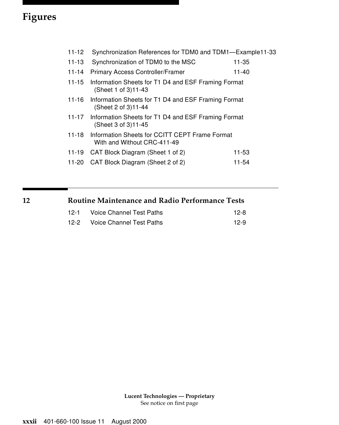Lucent Technologies — ProprietarySee notice on first pageFiguresxxxii 401-660-100 Issue 11 August 200011-12  Synchronization References for TDM0 and TDM1—Example11-3311-13  Synchronization of TDM0 to the MSC 11-3511-14 Primary Access Controller/Framer 11-4011-15 Information Sheets for T1 D4 and ESF Framing Format (Sheet 1 of 3)11-4311-16 Information Sheets for T1 D4 and ESF Framing Format (Sheet 2 of 3)11-4411-17 Information Sheets for T1 D4 and ESF Framing Format (Sheet 3 of 3)11-4511-18 Information Sheets for CCITT CEPT Frame FormatWith and Without CRC-411-4911-19 CAT Block Diagram (Sheet 1 of 2) 11-5311-20 CAT Block Diagram (Sheet 2 of 2) 11-5412 Routine Maintenance and Radio Performance Tests12-1 Voice Channel Test Paths 12-812-2 Voice Channel Test Paths 12-9