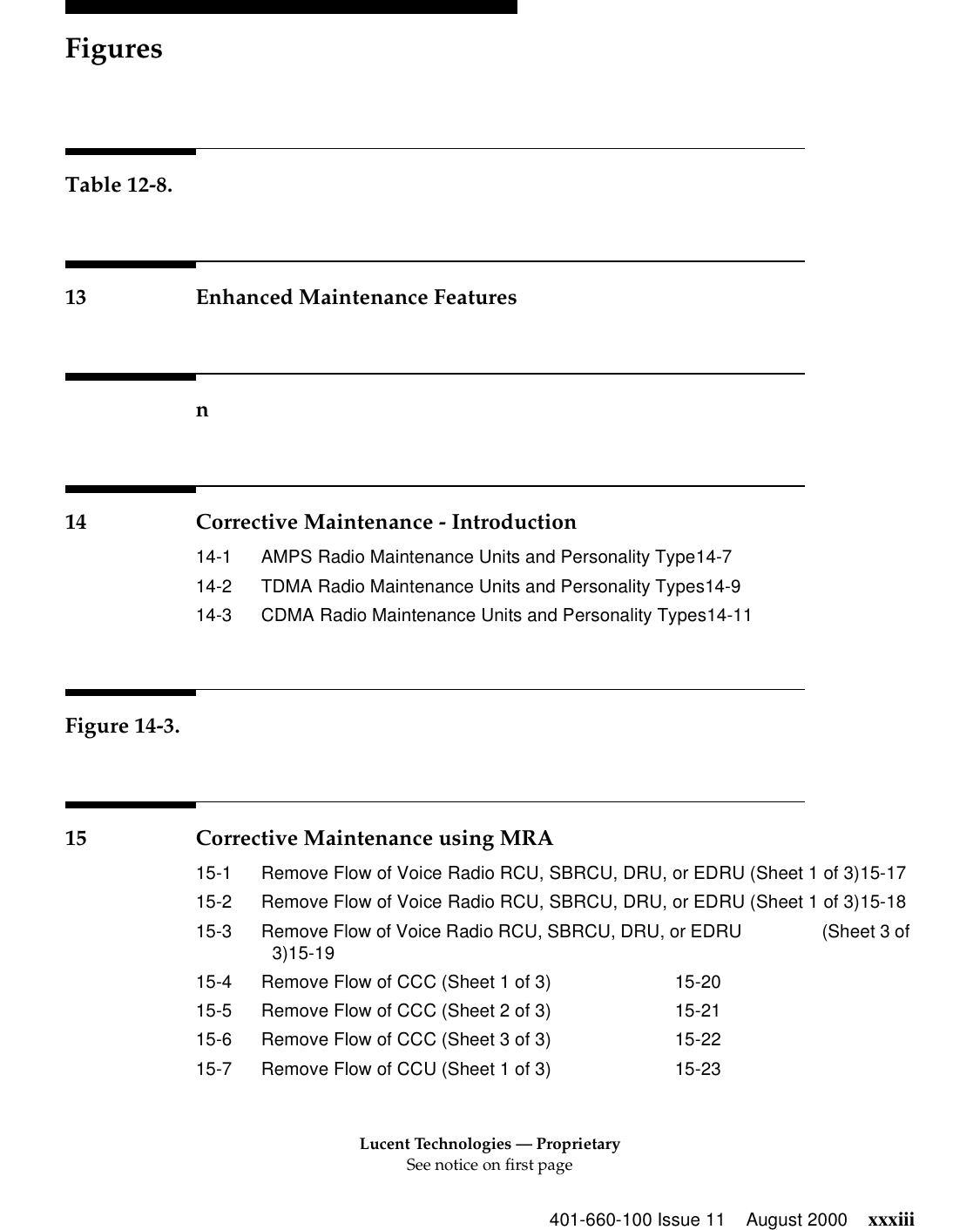 Lucent Technologies — ProprietarySee notice on first pageFigures401-660-100 Issue 11 August 2000 xxxiiiTable 12-8.13 Enhanced Maintenance Featuresn14 Corrective Maintenance - Introduction14-1 AMPS Radio Maintenance Units and Personality Type14-714-2 TDMA Radio Maintenance Units and Personality Types14-914-3 CDMA Radio Maintenance Units and Personality Types14-11Figure 14-3.15 Corrective Maintenance using MRA15-1 Remove Flow of Voice Radio RCU, SBRCU, DRU, or EDRU (Sheet 1 of 3)15-1715-2 Remove Flow of Voice Radio RCU, SBRCU, DRU, or EDRU (Sheet 1 of 3)15-1815-3 Remove Flow of Voice Radio RCU, SBRCU, DRU, or EDRU                 (Sheet 3 of 3)15-1915-4 Remove Flow of CCC (Sheet 1 of 3) 15-2015-5 Remove Flow of CCC (Sheet 2 of 3) 15-2115-6 Remove Flow of CCC (Sheet 3 of 3) 15-2215-7 Remove Flow of CCU (Sheet 1 of 3) 15-23