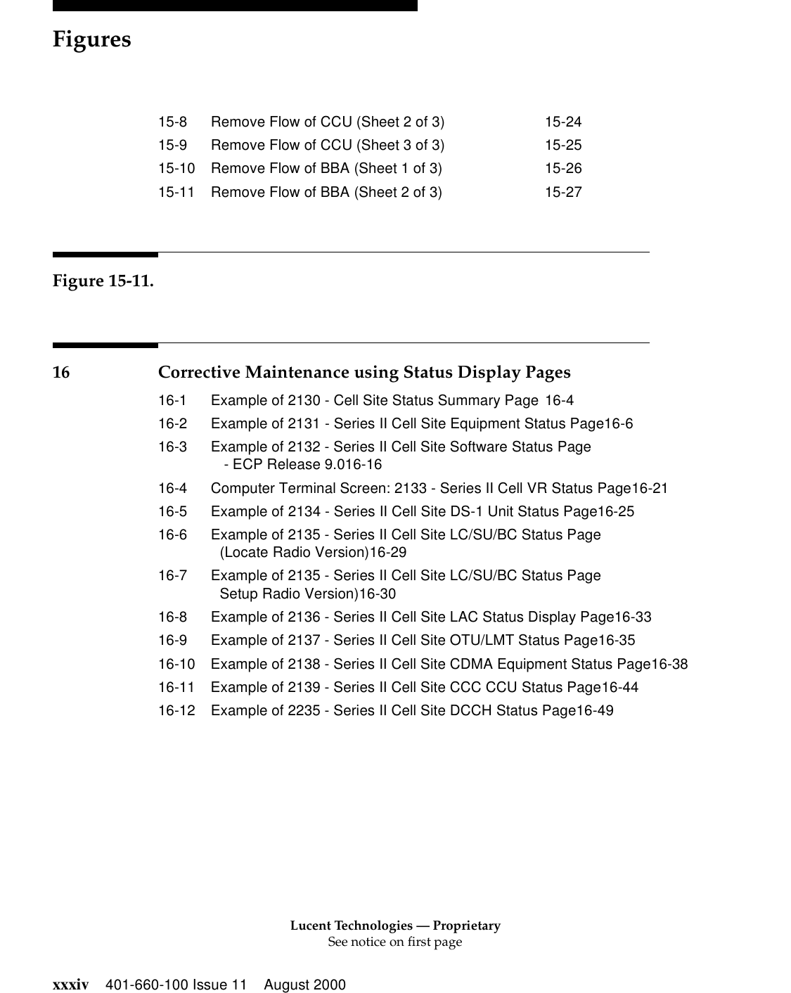 Lucent Technologies — ProprietarySee notice on first pageFiguresxxxiv 401-660-100 Issue 11 August 200015-8 Remove Flow of CCU (Sheet 2 of 3) 15-2415-9 Remove Flow of CCU (Sheet 3 of 3) 15-2515-10 Remove Flow of BBA (Sheet 1 of 3) 15-2615-11 Remove Flow of BBA (Sheet 2 of 3) 15-27Figure 15-11.16 Corrective Maintenance using Status Display Pages16-1 Example of 2130 - Cell Site Status Summary Page 16-416-2 Example of 2131 - Series II Cell Site Equipment Status Page16-616-3 Example of 2132 - Series II Cell Site Software Status Page - ECP Release 9.016-1616-4 Computer Terminal Screen: 2133 - Series II Cell VR Status Page16-2116-5 Example of 2134 - Series II Cell Site DS-1 Unit Status Page16-2516-6 Example of 2135 - Series II Cell Site LC/SU/BC Status Page(Locate Radio Version)16-2916-7 Example of 2135 - Series II Cell Site LC/SU/BC Status PageSetup Radio Version)16-3016-8 Example of 2136 - Series II Cell Site LAC Status Display Page16-3316-9 Example of 2137 - Series II Cell Site OTU/LMT Status Page16-3516-10 Example of 2138 - Series II Cell Site CDMA Equipment Status Page16-3816-11 Example of 2139 - Series II Cell Site CCC CCU Status Page16-4416-12 Example of 2235 - Series II Cell Site DCCH Status Page16-49