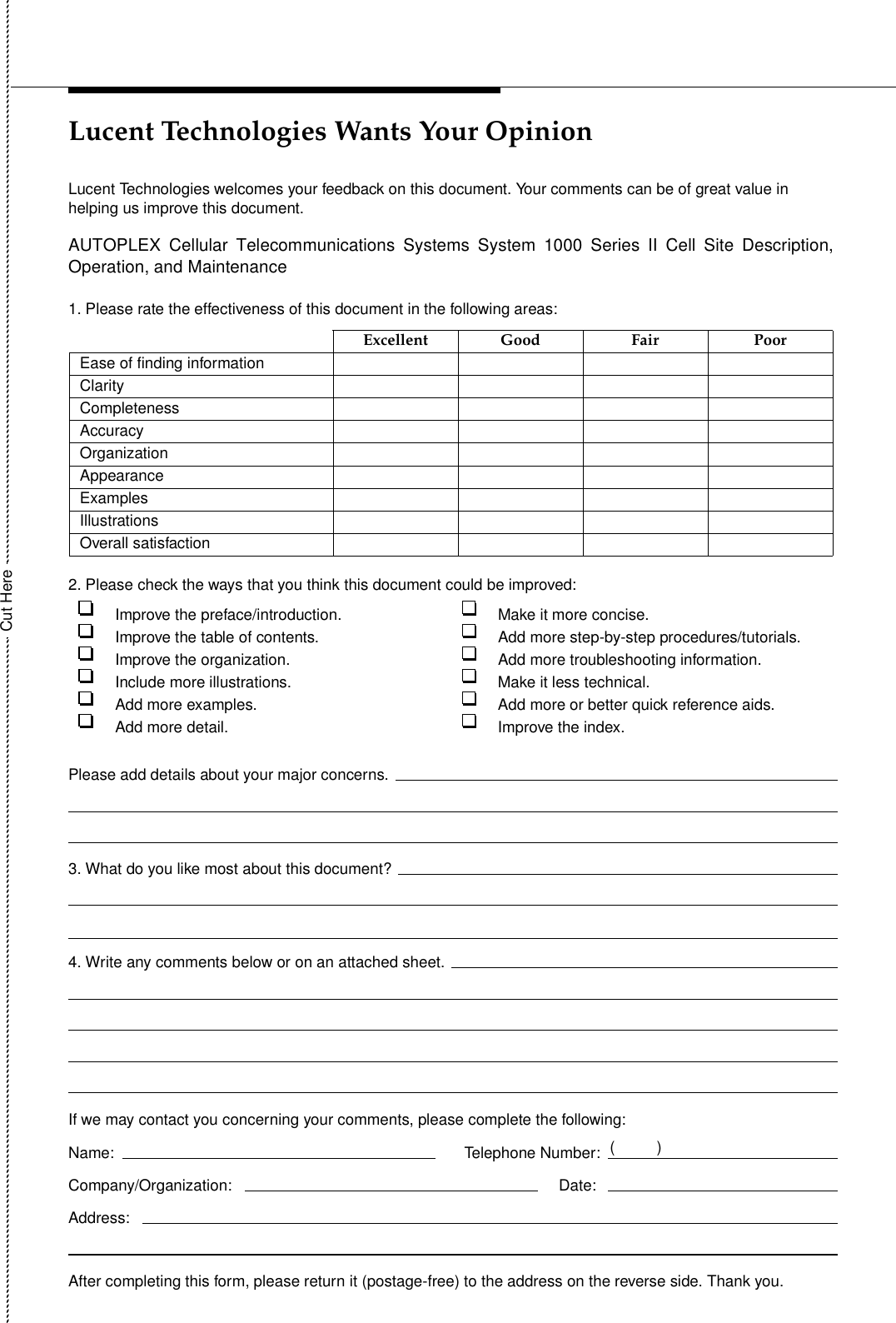 Lucent Technologies Wants Your OpinionLucent Technologies welcomes your feedback on this document. Your comments can be of great value in helping us improve this document.1. Please rate the effectiveness of this document in the following areas:2. Please check the ways that you think this document could be improved:Excellent Good Fair PoorEase of finding informationClarityCompletenessAccuracyOrganizationAppearanceExamplesIllustrationsOverall satisfactionImprove the preface/introduction. Make it more concise.Improve the table of contents. Add more step-by-step procedures/tutorials.Improve the organization. Add more troubleshooting information.Include more illustrations. Make it less technical.Add more examples. Add more or better quick reference aids.Add more detail. Improve the index.Please add details about your major concerns.3. What do you like most about this document?4. Write any comments below or on an attached sheet.If we may contact you concerning your comments, please complete the following:Name: Company/Organization: Address: After completing this form, please return it (postage-free) to the address on the reverse side. Thank you.Telephone Number:Date: Cut Here()AUTOPLEX Cellular Telecommunications Systems System 1000 Series II Cell Site Description,Operation, and Maintenance