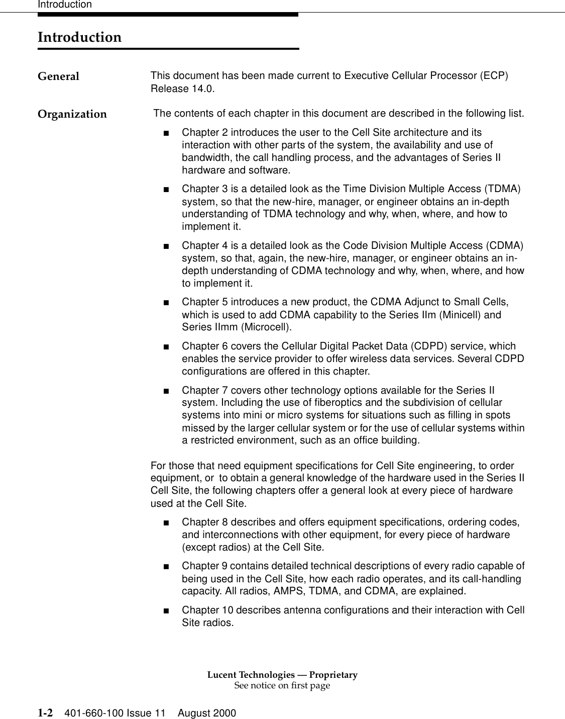 Lucent Technologies — ProprietarySee notice on first page1-2 401-660-100 Issue 11 August 2000IntroductionIntroductionGeneral This document has been made current to Executive Cellular Processor (ECP) Release 14.0. Organization  The contents of each chapter in this document are described in the following list.■Chapter 2 introduces the user to the Cell Site architecture and its interaction with other parts of the system, the availability and use of bandwidth, the call handling process, and the advantages of Series II hardware and software. ■Chapter 3 is a detailed look as the Time Division Multiple Access (TDMA) system, so that the new-hire, manager, or engineer obtains an in-depth understanding of TDMA technology and why, when, where, and how to implement it. ■Chapter 4 is a detailed look as the Code Division Multiple Access (CDMA) system, so that, again, the new-hire, manager, or engineer obtains an in-depth understanding of CDMA technology and why, when, where, and how to implement it. ■Chapter 5 introduces a new product, the CDMA Adjunct to Small Cells, which is used to add CDMA capability to the Series IIm (Minicell) and Series IImm (Microcell).■Chapter 6 covers the Cellular Digital Packet Data (CDPD) service, which enables the service provider to offer wireless data services. Several CDPD configurations are offered in this chapter. ■Chapter 7 covers other technology options available for the Series II system. Including the use of fiberoptics and the subdivision of cellular systems into mini or micro systems for situations such as filling in spots missed by the larger cellular system or for the use of cellular systems within a restricted environment, such as an office building.For those that need equipment specifications for Cell Site engineering, to order equipment, or  to obtain a general knowledge of the hardware used in the Series II Cell Site, the following chapters offer a general look at every piece of hardware used at the Cell Site. ■Chapter 8 describes and offers equipment specifications, ordering codes, and interconnections with other equipment, for every piece of hardware (except radios) at the Cell Site. ■Chapter 9 contains detailed technical descriptions of every radio capable of being used in the Cell Site, how each radio operates, and its call-handling capacity. All radios, AMPS, TDMA, and CDMA, are explained. ■Chapter 10 describes antenna configurations and their interaction with Cell Site radios. 