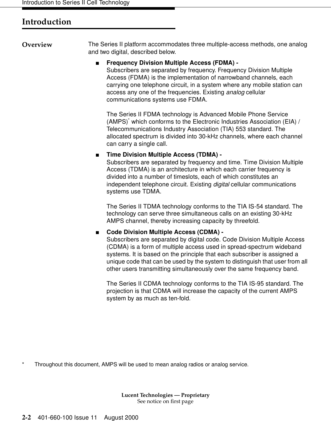 Lucent Technologies — ProprietarySee notice on first page2-2 401-660-100 Issue 11 August 2000Introduction to Series II Cell TechnologyIntroduction Overview  The Series II platform accommodates three multiple-access methods, one analog and two digital, described below.■Frequency Division Multiple Access (FDMA) -Subscribers are separated by frequency. Frequency Division Multiple Access (FDMA) is the implementation of narrowband channels, each carrying one telephone circuit, in a system where any mobile station can access any one of the frequencies. Existing analog cellular communications systems use FDMA. The Series II FDMA technology is Advanced Mobile Phone Service (AMPS)* which conforms to the Electronic Industries Association (EIA) / Telecommunications Industry Association (TIA) 553 standard. The allocated spectrum is divided into 30-kHz channels, where each channel can carry a single call.■Time Division Multiple Access (TDMA) -Subscribers are separated by frequency and time. Time Division Multiple Access (TDMA) is an architecture in which each carrier frequency is divided into a number of timeslots, each of which constitutes an independent telephone circuit. Existing digital cellular communications systems use TDMA.The Series II TDMA technology conforms to the TIA IS-54 standard. The technology can serve three simultaneous calls on an existing 30-kHz AMPS channel, thereby increasing capacity by threefold.■Code Division Multiple Access (CDMA) -Subscribers are separated by digital code. Code Division Multiple Access (CDMA) is a form of multiple access used in spread-spectrum wideband systems. It is based on the principle that each subscriber is assigned a unique code that can be used by the system to distinguish that user from all other users transmitting simultaneously over the same frequency band.The Series II CDMA technology conforms to the TIA IS-95 standard. The projection is that CDMA will increase the capacity of the current AMPS system by as much as ten-fold.*  Throughout this document, AMPS will be used to mean analog radios or analog service.