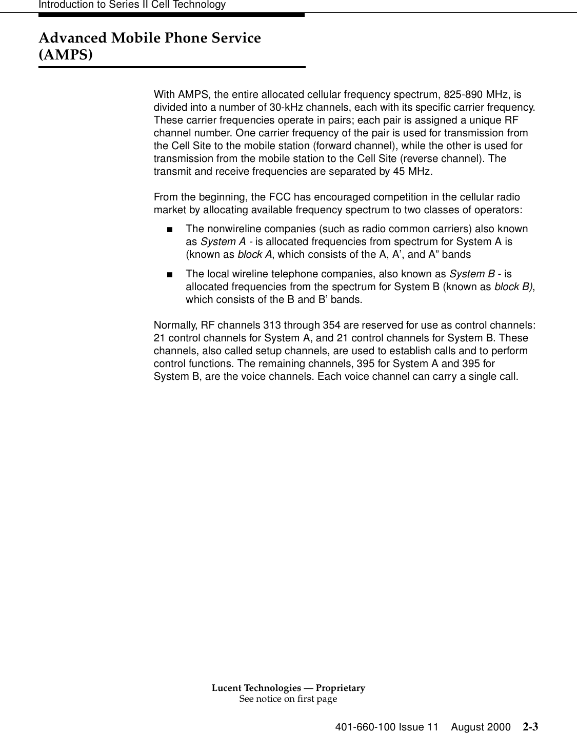 Lucent Technologies — ProprietarySee notice on first page401-660-100 Issue 11 August 2000 2-3Introduction to Series II Cell TechnologyAdvanced Mobile Phone Service (AMPS)With AMPS, the entire allocated cellular frequency spectrum, 825-890 MHz, is divided into a number of 30-kHz channels, each with its specific carrier frequency. These carrier frequencies operate in pairs; each pair is assigned a unique RF channel number. One carrier frequency of the pair is used for transmission from the Cell Site to the mobile station (forward channel), while the other is used for transmission from the mobile station to the Cell Site (reverse channel). The transmit and receive frequencies are separated by 45 MHz.From the beginning, the FCC has encouraged competition in the cellular radio market by allocating available frequency spectrum to two classes of operators: ■The nonwireline companies (such as radio common carriers) also known as System A - is allocated frequencies from spectrum for System A is (known as block A, which consists of the A, A’, and A” bands■The local wireline telephone companies, also known as System B - is allocated frequencies from the spectrum for System B (known as block B), which consists of the B and B’ bands.Normally, RF channels 313 through 354 are reserved for use as control channels: 21 control channels for System A, and 21 control channels for System B. These channels, also called setup channels, are used to establish calls and to perform control functions. The remaining channels, 395 for System A and 395 for System B, are the voice channels. Each voice channel can carry a single call.