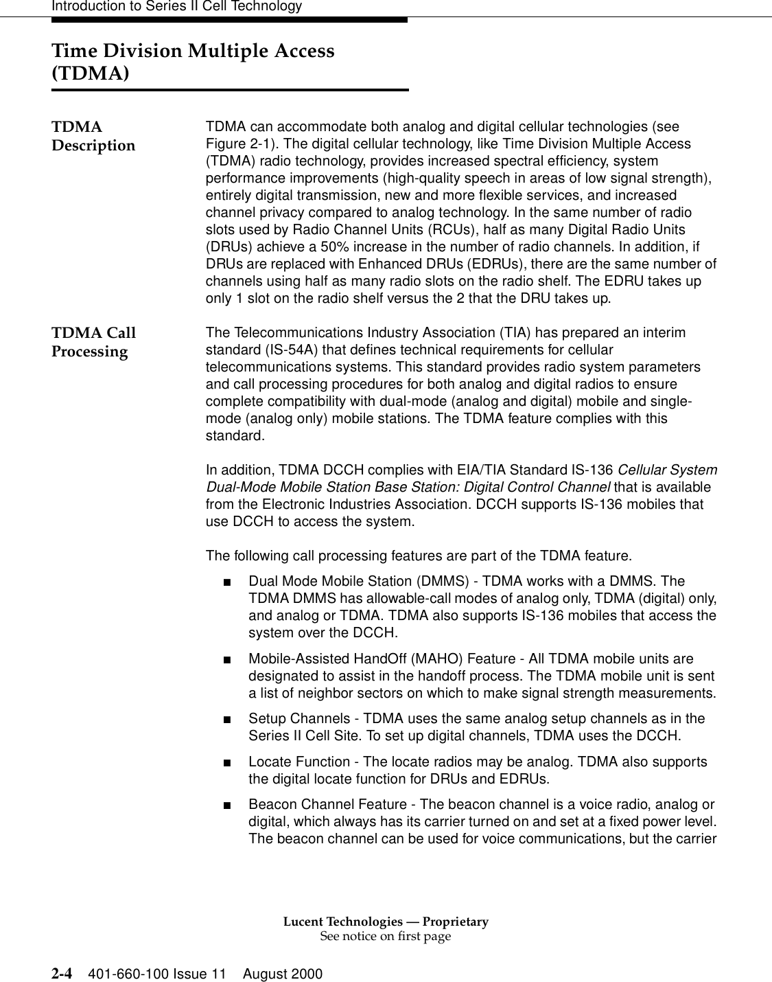 Lucent Technologies — ProprietarySee notice on first page2-4 401-660-100 Issue 11 August 2000Introduction to Series II Cell TechnologyTime Division Multiple Access (TDMA)TDMA Description TDMA can accommodate both analog and digital cellular technologies (see Figure 2-1). The digital cellular technology, like Time Division Multiple Access (TDMA) radio technology, provides increased spectral efficiency, system performance improvements (high-quality speech in areas of low signal strength), entirely digital transmission, new and more flexible services, and increased channel privacy compared to analog technology. In the same number of radio slots used by Radio Channel Units (RCUs), half as many Digital Radio Units (DRUs) achieve a 50% increase in the number of radio channels. In addition, if DRUs are replaced with Enhanced DRUs (EDRUs), there are the same number of channels using half as many radio slots on the radio shelf. The EDRU takes up only 1 slot on the radio shelf versus the 2 that the DRU takes up.TDMA Call Processing  The Telecommunications Industry Association (TIA) has prepared an interim standard (IS-54A) that defines technical requirements for cellular telecommunications systems. This standard provides radio system parameters and call processing procedures for both analog and digital radios to ensure complete compatibility with dual-mode (analog and digital) mobile and single-mode (analog only) mobile stations. The TDMA feature complies with this standard. In addition, TDMA DCCH complies with EIA/TIA Standard IS-136 Cellular System Dual-Mode Mobile Station Base Station: Digital Control Channel that is available from the Electronic Industries Association. DCCH supports IS-136 mobiles that use DCCH to access the system. The following call processing features are part of the TDMA feature. ■Dual Mode Mobile Station (DMMS) - TDMA works with a DMMS. The TDMA DMMS has allowable-call modes of analog only, TDMA (digital) only, and analog or TDMA. TDMA also supports IS-136 mobiles that access the system over the DCCH. ■Mobile-Assisted HandOff (MAHO) Feature - All TDMA mobile units are designated to assist in the handoff process. The TDMA mobile unit is sent a list of neighbor sectors on which to make signal strength measurements. ■Setup Channels - TDMA uses the same analog setup channels as in the Series II Cell Site. To set up digital channels, TDMA uses the DCCH. ■Locate Function - The locate radios may be analog. TDMA also supports the digital locate function for DRUs and EDRUs. ■Beacon Channel Feature - The beacon channel is a voice radio, analog or digital, which always has its carrier turned on and set at a fixed power level. The beacon channel can be used for voice communications, but the carrier 