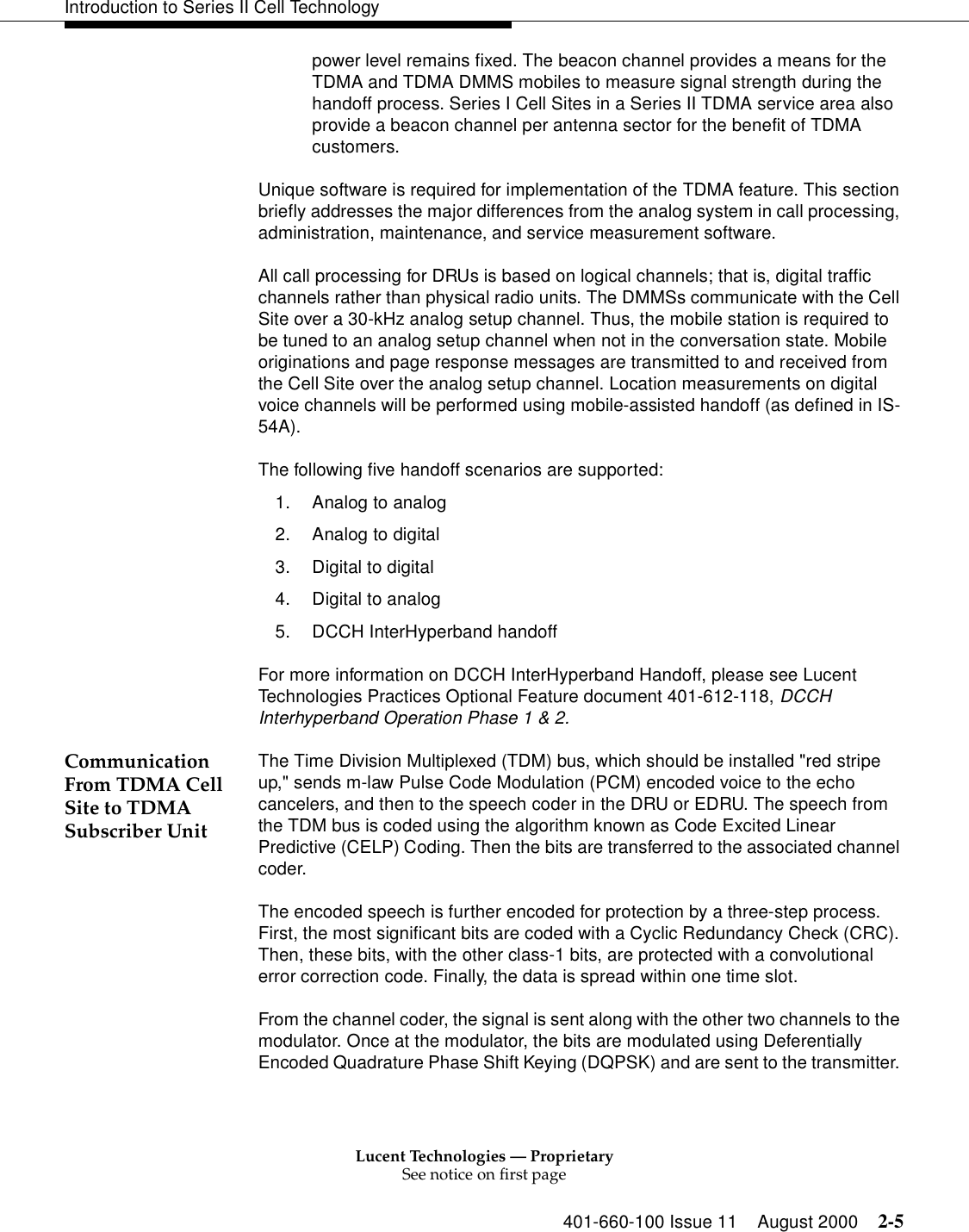 Lucent Technologies — ProprietarySee notice on first page401-660-100 Issue 11 August 2000 2-5Introduction to Series II Cell Technologypower level remains fixed. The beacon channel provides a means for the TDMA and TDMA DMMS mobiles to measure signal strength during the handoff process. Series I Cell Sites in a Series II TDMA service area also provide a beacon channel per antenna sector for the benefit of TDMA customers. Unique software is required for implementation of the TDMA feature. This section briefly addresses the major differences from the analog system in call processing, administration, maintenance, and service measurement software. All call processing for DRUs is based on logical channels; that is, digital traffic channels rather than physical radio units. The DMMSs communicate with the Cell Site over a 30-kHz analog setup channel. Thus, the mobile station is required to be tuned to an analog setup channel when not in the conversation state. Mobile originations and page response messages are transmitted to and received from the Cell Site over the analog setup channel. Location measurements on digital voice channels will be performed using mobile-assisted handoff (as defined in IS-54A).The following five handoff scenarios are supported: 1. Analog to analog 2. Analog to digital 3. Digital to digital 4. Digital to analog5. DCCH InterHyperband handoffFor more information on DCCH InterHyperband Handoff, please see Lucent Technologies Practices Optional Feature document 401-612-118, DCCH Interhyperband Operation Phase 1 &amp; 2.Communication From TDMA Cell Site to TDMA Subscriber Unit The Time Division Multiplexed (TDM) bus, which should be installed &quot;red stripe up,&quot; sends m-law Pulse Code Modulation (PCM) encoded voice to the echo cancelers, and then to the speech coder in the DRU or EDRU. The speech from the TDM bus is coded using the algorithm known as Code Excited Linear Predictive (CELP) Coding. Then the bits are transferred to the associated channel coder. The encoded speech is further encoded for protection by a three-step process. First, the most significant bits are coded with a Cyclic Redundancy Check (CRC). Then, these bits, with the other class-1 bits, are protected with a convolutional error correction code. Finally, the data is spread within one time slot. From the channel coder, the signal is sent along with the other two channels to the modulator. Once at the modulator, the bits are modulated using Deferentially Encoded Quadrature Phase Shift Keying (DQPSK) and are sent to the transmitter. 