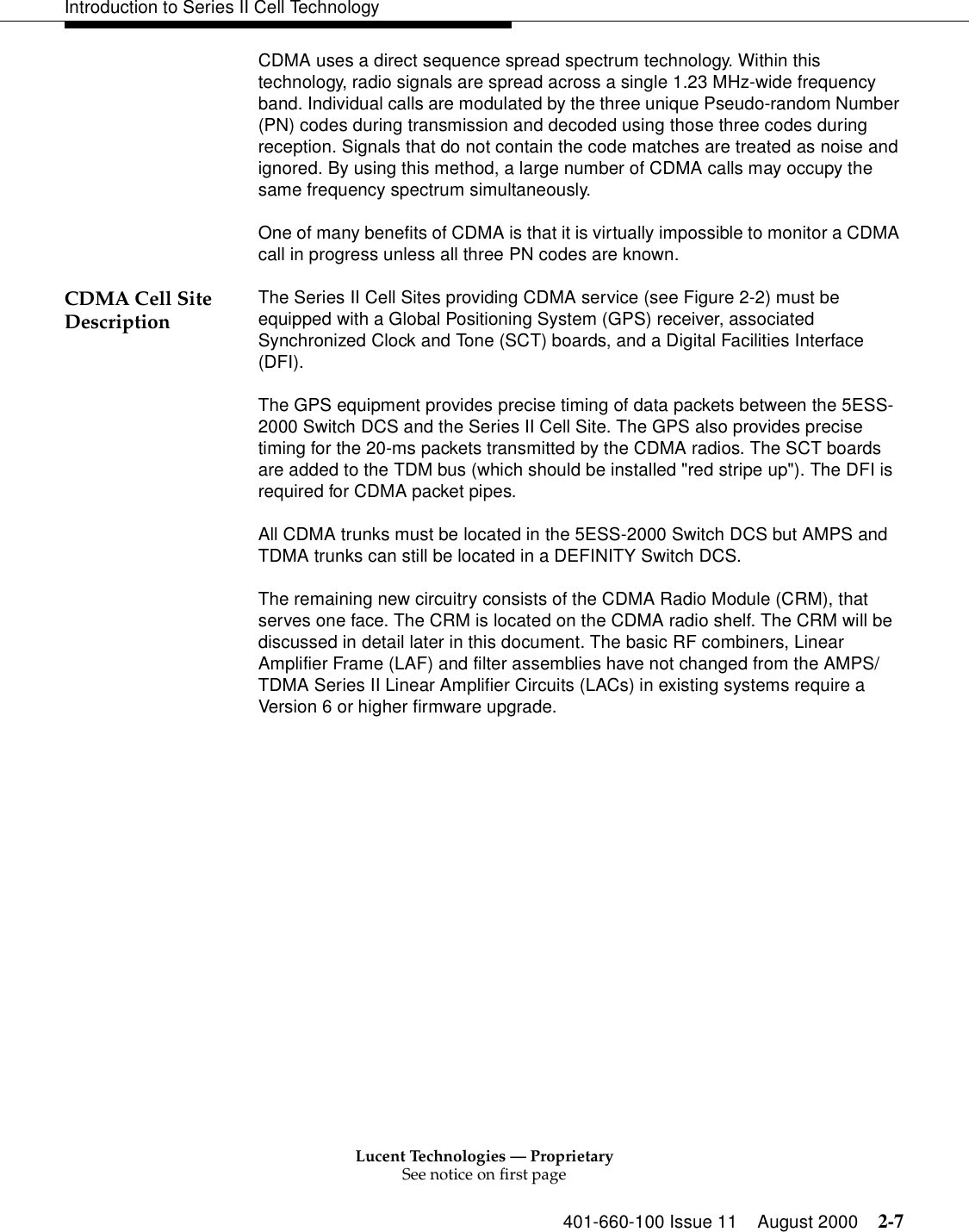 Lucent Technologies — ProprietarySee notice on first page401-660-100 Issue 11 August 2000 2-7Introduction to Series II Cell TechnologyCDMA uses a direct sequence spread spectrum technology. Within this technology, radio signals are spread across a single 1.23 MHz-wide frequency band. Individual calls are modulated by the three unique Pseudo-random Number (PN) codes during transmission and decoded using those three codes during reception. Signals that do not contain the code matches are treated as noise and ignored. By using this method, a large number of CDMA calls may occupy the same frequency spectrum simultaneously. One of many benefits of CDMA is that it is virtually impossible to monitor a CDMA call in progress unless all three PN codes are known. CDMA Cell Site Description The Series II Cell Sites providing CDMA service (see Figure 2-2) must be equipped with a Global Positioning System (GPS) receiver, associated Synchronized Clock and Tone (SCT) boards, and a Digital Facilities Interface (DFI). The GPS equipment provides precise timing of data packets between the 5ESS-2000 Switch DCS and the Series II Cell Site. The GPS also provides precise timing for the 20-ms packets transmitted by the CDMA radios. The SCT boards are added to the TDM bus (which should be installed &quot;red stripe up&quot;). The DFI is required for CDMA packet pipes.All CDMA trunks must be located in the 5ESS-2000 Switch DCS but AMPS and TDMA trunks can still be located in a DEFINITY Switch DCS.The remaining new circuitry consists of the CDMA Radio Module (CRM), that serves one face. The CRM is located on the CDMA radio shelf. The CRM will be discussed in detail later in this document. The basic RF combiners, Linear Amplifier Frame (LAF) and filter assemblies have not changed from the AMPS/TDMA Series II Linear Amplifier Circuits (LACs) in existing systems require a Version 6 or higher firmware upgrade. 