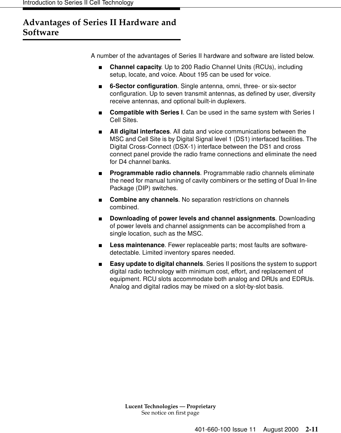 Lucent Technologies — ProprietarySee notice on first page401-660-100 Issue 11 August 2000 2-11Introduction to Series II Cell TechnologyAdvantages of Series II Hardware and SoftwareA number of the advantages of Series II hardware and software are listed below.■Channel capacity. Up to 200 Radio Channel Units (RCUs), including setup, locate, and voice. About 195 can be used for voice. ■6-Sector configuration. Single antenna, omni, three- or six-sector configuration. Up to seven transmit antennas, as defined by user, diversity receive antennas, and optional built-in duplexers. ■Compatible with Series I. Can be used in the same system with Series I Cell Sites. ■All digital interfaces. All data and voice communications between the MSC and Cell Site is by Digital Signal level 1 (DS1) interfaced facilities. The Digital Cross-Connect (DSX-1) interface between the DS1 and cross connect panel provide the radio frame connections and eliminate the need for D4 channel banks. ■Programmable radio channels. Programmable radio channels eliminate the need for manual tuning of cavity combiners or the setting of Dual In-line Package (DIP) switches. ■Combine any channels. No separation restrictions on channels combined. ■Downloading of power levels and channel assignments. Downloading of power levels and channel assignments can be accomplished from a single location, such as the MSC. ■Less maintenance. Fewer replaceable parts; most faults are software-detectable. Limited inventory spares needed. ■Easy update to digital channels. Series II positions the system to support digital radio technology with minimum cost, effort, and replacement of equipment. RCU slots accommodate both analog and DRUs and EDRUs. Analog and digital radios may be mixed on a slot-by-slot basis. 