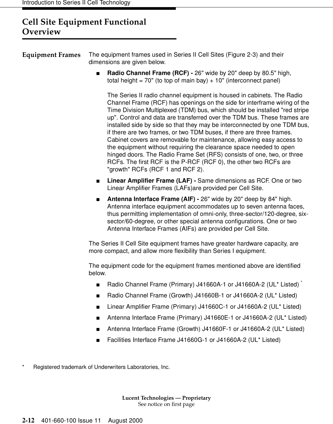Lucent Technologies — ProprietarySee notice on first page2-12 401-660-100 Issue 11 August 2000Introduction to Series II Cell TechnologyCell Site Equipment Functional OverviewEquipment Frames The equipment frames used in Series II Cell Sites (Figure 2-3) and their dimensions are given below.■Radio Channel Frame (RCF) - 26&quot; wide by 20&quot; deep by 80.5&quot; high, total height = 70&quot; (to top of main bay) + 10&quot; (interconnect panel) The Series II radio channel equipment is housed in cabinets. The Radio Channel Frame (RCF) has openings on the side for interframe wiring of the Time Division Multiplexed (TDM) bus, which should be installed &quot;red stripe up&quot;. Control and data are transferred over the TDM bus. These frames are installed side by side so that they may be interconnected by one TDM bus, if there are two frames, or two TDM buses, if there are three frames. Cabinet covers are removable for maintenance, allowing easy access to the equipment without requiring the clearance space needed to open hinged doors. The Radio Frame Set (RFS) consists of one, two, or three RCFs. The first RCF is the P-RCF (RCF 0), the other two RCFs are &quot;growth&quot; RCFs (RCF 1 and RCF 2).■Linear Amplifier Frame (LAF) - Same dimensions as RCF. One or two Linear Amplifier Frames (LAFs)are provided per Cell Site.■Antenna Interface Frame (AIF) - 26&quot; wide by 20&quot; deep by 84&quot; high. Antenna interface equipment accommodates up to seven antenna faces, thus permitting implementation of omni-only, three-sector/120-degree, six-sector/60-degree, or other special antenna configurations. One or two Antenna Interface Frames (AIFs) are provided per Cell Site.The Series II Cell Site equipment frames have greater hardware capacity, are more compact, and allow more flexibility than Series I equipment.The equipment code for the equipment frames mentioned above are identified below.■Radio Channel Frame (Primary) J41660A-1 or J41660A-2 (UL* Listed) *■Radio Channel Frame (Growth) J41660B-1 or J41660A-2 (UL* Listed)■Linear Amplifier Frame (Primary) J41660C-1 or J41660A-2 (UL* Listed)■Antenna Interface Frame (Primary) J41660E-1 or J41660A-2 (UL* Listed)■Antenna Interface Frame (Growth) J41660F-1 or J41660A-2 (UL* Listed)■Facilities Interface Frame J41660G-1 or J41660A-2 (UL* Listed)* Registered trademark of Underwriters Laboratories, Inc. 