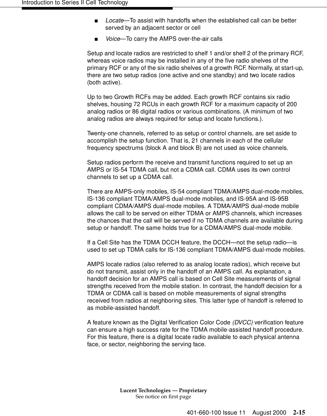 Lucent Technologies — ProprietarySee notice on first page401-660-100 Issue 11 August 2000 2-15Introduction to Series II Cell Technology■Locate—To assist with handoffs when the established call can be better served by an adjacent sector or cell■Voice—To carry the AMPS over-the-air callsSetup and locate radios are restricted to shelf 1 and/or shelf 2 of the primary RCF, whereas voice radios may be installed in any of the five radio shelves of the primary RCF or any of the six radio shelves of a growth RCF. Normally, at start-up, there are two setup radios (one active and one standby) and two locate radios (both active).Up to two Growth RCFs may be added. Each growth RCF contains six radio shelves, housing 72 RCUs in each growth RCF for a maximum capacity of 200 analog radios or 86 digital radios or various combinations. (A minimum of two analog radios are always required for setup and locate functions.).Twenty-one channels, referred to as setup or control channels, are set aside to accomplish the setup function. That is, 21 channels in each of the cellular frequency spectrums (block A and block B) are not used as voice channels.Setup radios perform the receive and transmit functions required to set up an AMPS or IS-54 TDMA call, but not a CDMA call. CDMA uses its own control channels to set up a CDMA call.There are AMPS-only mobiles, IS-54 compliant TDMA/AMPS dual-mode mobiles, IS-136 compliant TDMA/AMPS dual-mode mobiles, and IS-95A and IS-95B compliant CDMA/AMPS dual-mode mobiles. A TDMA/AMPS dual-mode mobile allows the call to be served on either TDMA or AMPS channels, which increases the chances that the call will be served if no TDMA channels are available during setup or handoff. The same holds true for a CDMA/AMPS dual-mode mobile.If a Cell Site has the TDMA DCCH feature, the DCCH—not the setup radio—is used to set up TDMA calls for IS-136 compliant TDMA/AMPS dual-mode mobiles.AMPS locate radios (also referred to as analog locate radios), which receive but do not transmit, assist only in the handoff of an AMPS call. As explanation, a handoff decision for an AMPS call is based on Cell Site measurements of signal strengths received from the mobile station. In contrast, the handoff decision for a TDMA or CDMA call is based on mobile measurements of signal strengths received from radios at neighboring sites. This latter type of handoff is referred to as mobile-assisted handoff.A feature known as the Digital Verification Color Code (DVCC) verification feature can ensure a high success rate for the TDMA mobile-assisted handoff procedure. For this feature, there is a digital locate radio available to each physical antenna face, or sector, neighboring the serving face.