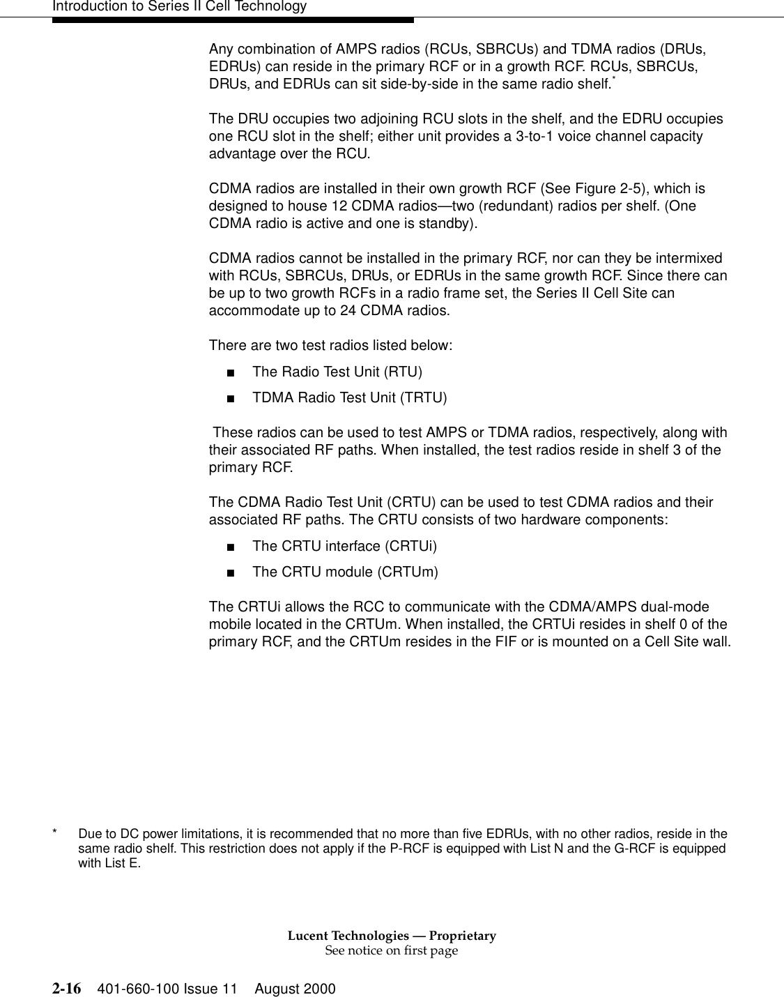Lucent Technologies — ProprietarySee notice on first page2-16 401-660-100 Issue 11 August 2000Introduction to Series II Cell TechnologyAny combination of AMPS radios (RCUs, SBRCUs) and TDMA radios (DRUs, EDRUs) can reside in the primary RCF or in a growth RCF. RCUs, SBRCUs, DRUs, and EDRUs can sit side-by-side in the same radio shelf.* The DRU occupies two adjoining RCU slots in the shelf, and the EDRU occupies one RCU slot in the shelf; either unit provides a 3-to-1 voice channel capacity advantage over the RCU.CDMA radios are installed in their own growth RCF (See Figure 2-5), which is designed to house 12 CDMA radios—two (redundant) radios per shelf. (One CDMA radio is active and one is standby).CDMA radios cannot be installed in the primary RCF, nor can they be intermixed with RCUs, SBRCUs, DRUs, or EDRUs in the same growth RCF. Since there can be up to two growth RCFs in a radio frame set, the Series II Cell Site can accommodate up to 24 CDMA radios.There are two test radios listed below:■The Radio Test Unit (RTU)■TDMA Radio Test Unit (TRTU) These radios can be used to test AMPS or TDMA radios, respectively, along with their associated RF paths. When installed, the test radios reside in shelf 3 of the primary RCF.The CDMA Radio Test Unit (CRTU) can be used to test CDMA radios and their associated RF paths. The CRTU consists of two hardware components:■The CRTU interface (CRTUi) ■The CRTU module (CRTUm)The CRTUi allows the RCC to communicate with the CDMA/AMPS dual-mode mobile located in the CRTUm. When installed, the CRTUi resides in shelf 0 of the primary RCF, and the CRTUm resides in the FIF or is mounted on a Cell Site wall.* Due to DC power limitations, it is recommended that no more than five EDRUs, with no other radios, reside in the same radio shelf. This restriction does not apply if the P-RCF is equipped with List N and the G-RCF is equipped with List E.