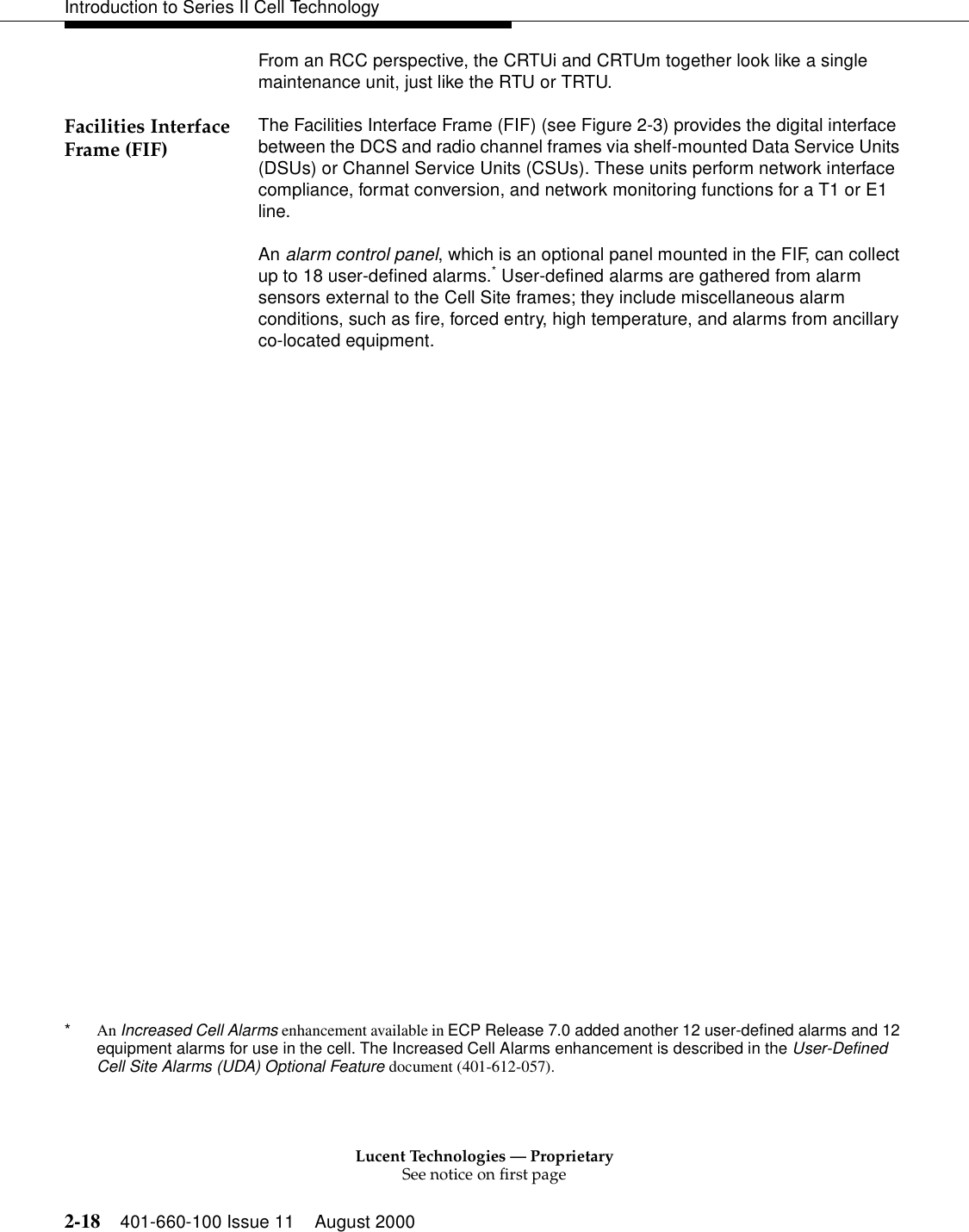 Lucent Technologies — ProprietarySee notice on first page2-18 401-660-100 Issue 11 August 2000Introduction to Series II Cell TechnologyFrom an RCC perspective, the CRTUi and CRTUm together look like a single maintenance unit, just like the RTU or TRTU.Facilities Interface Frame (FIF) The Facilities Interface Frame (FIF) (see Figure 2-3) provides the digital interface between the DCS and radio channel frames via shelf-mounted Data Service Units (DSUs) or Channel Service Units (CSUs). These units perform network interface compliance, format conversion, and network monitoring functions for a T1 or E1 line.An alarm control panel, which is an optional panel mounted in the FIF, can collect up to 18 user-defined alarms.* User-defined alarms are gathered from alarm sensors external to the Cell Site frames; they include miscellaneous alarm conditions, such as fire, forced entry, high temperature, and alarms from ancillary co-located equipment.*An Increased Cell Alarms enhancement available in ECP Release 7.0 added another 12 user-defined alarms and 12 equipment alarms for use in the cell. The Increased Cell Alarms enhancement is described in the User-Defined Cell Site Alarms (UDA) Optional Feature document (401-612-057).