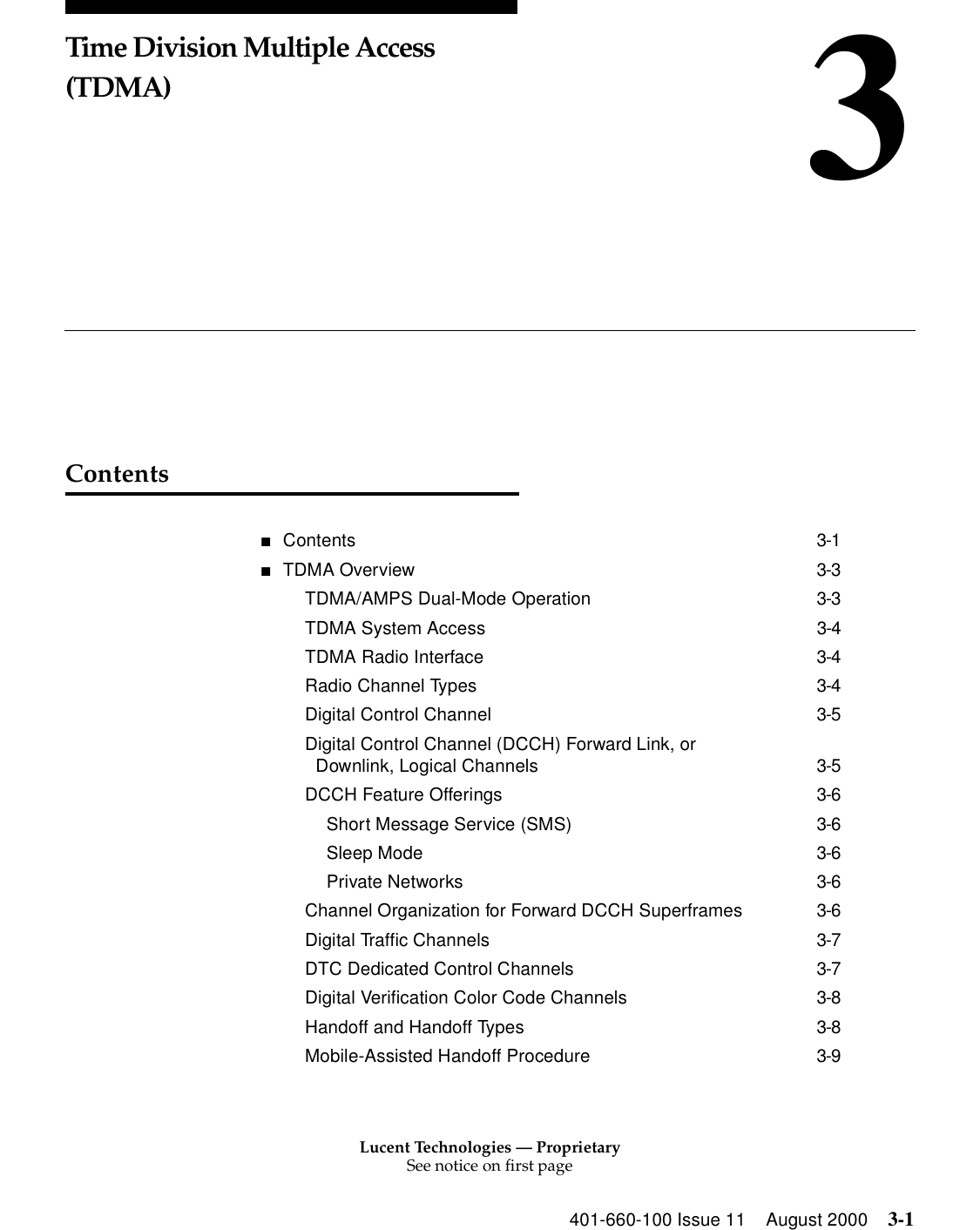 Lucent Technologies — ProprietarySee notice on first page401-660-100 Issue 11 August 2000 3-13Time Division Multiple Access (TDMA)Contents■Contents 3-1■TDMA Overview 3-3TDMA/AMPS Dual-Mode Operation 3-3TDMA System Access 3-4TDMA Radio Interface 3-4Radio Channel Types 3-4Digital Control Channel 3-5Digital Control Channel (DCCH) Forward Link, orDownlink, Logical Channels 3-5DCCH Feature Offerings 3-6Short Message Service (SMS) 3-6Sleep Mode 3-6Private Networks 3-6Channel Organization for Forward DCCH Superframes 3-6Digital Traffic Channels 3-7DTC Dedicated Control Channels 3-7Digital Verification Color Code Channels 3-8Handoff and Handoff Types 3-8Mobile-Assisted Handoff Procedure 3-9