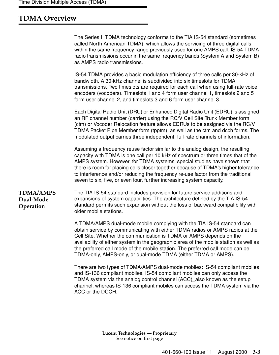 Lucent Technologies — ProprietarySee notice on first page401-660-100 Issue 11 August 2000 3-3Time Division Multiple Access (TDMA)TDMA OverviewThe Series II TDMA technology conforms to the TIA IS-54 standard (sometimes called North American TDMA), which allows the servicing of three digital calls within the same frequency range previously used for one AMPS call. IS-54 TDMA radio transmissions occur in the same frequency bands (System A and System B) as AMPS radio transmissions. IS-54 TDMA provides a basic modulation efficiency of three calls per 30-kHz of bandwidth. A 30-kHz channel is subdivided into six timeslots for TDMA transmissions. Two timeslots are required for each call when using full-rate voice encoders (vocoders). Timeslots 1 and 4 form user channel 1, timeslots 2 and 5 form user channel 2, and timeslots 3 and 6 form user channel 3.Each Digital Radio Unit (DRU) or Enhanced Digital Radio Unit (EDRU) is assigned an RF channel number (carrier) using the RC/V Cell Site Trunk Member form (ctm) or Vocoder Relocation feature allows EDRUs to be assigned via the RC/V TDMA Packet Pipe Member form (tpptm), as well as the ctm and dcch forms. The modulated output carries three independent, full-rate channels of information. Assuming a frequency reuse factor similar to the analog design, the resulting capacity with TDMA is one call per 10 kHz of spectrum or three times that of the AMPS system. However, for TDMA systems, special studies have shown that there is room for placing cells closer together because of TDMA’s higher tolerance to interference and/or reducing the frequency re-use factor from the traditional seven to six, five, or even four, further increasing system capacity. TDMA/AMPS Dual-Mode OperationThe TIA IS-54 standard includes provision for future service additions and expansions of system capabilities. The architecture defined by the TIA IS-54 standard permits such expansion without the loss of backward compatibility with older mobile stations. A TDMA/AMPS dual-mode mobile complying with the TIA IS-54 standard can obtain service by communicating with either TDMA radios or AMPS radios at the Cell Site. Whether the communication is TDMA or AMPS depends on the availability of either system in the geographic area of the mobile station as well as the preferred call mode of the mobile station. The preferred call mode can be TDMA-only, AMPS-only, or dual-mode TDMA (either TDMA or AMPS). There are two types of TDMA/AMPS dual-mode mobiles: IS-54 compliant mobiles and IS-136 compliant mobiles. IS-54 compliant mobiles can only access the TDMA system via the analog control channel (ACC)_also known as the setup channel, whereas IS-136 compliant mobiles can access the TDMA system via the ACC or the DCCH. 