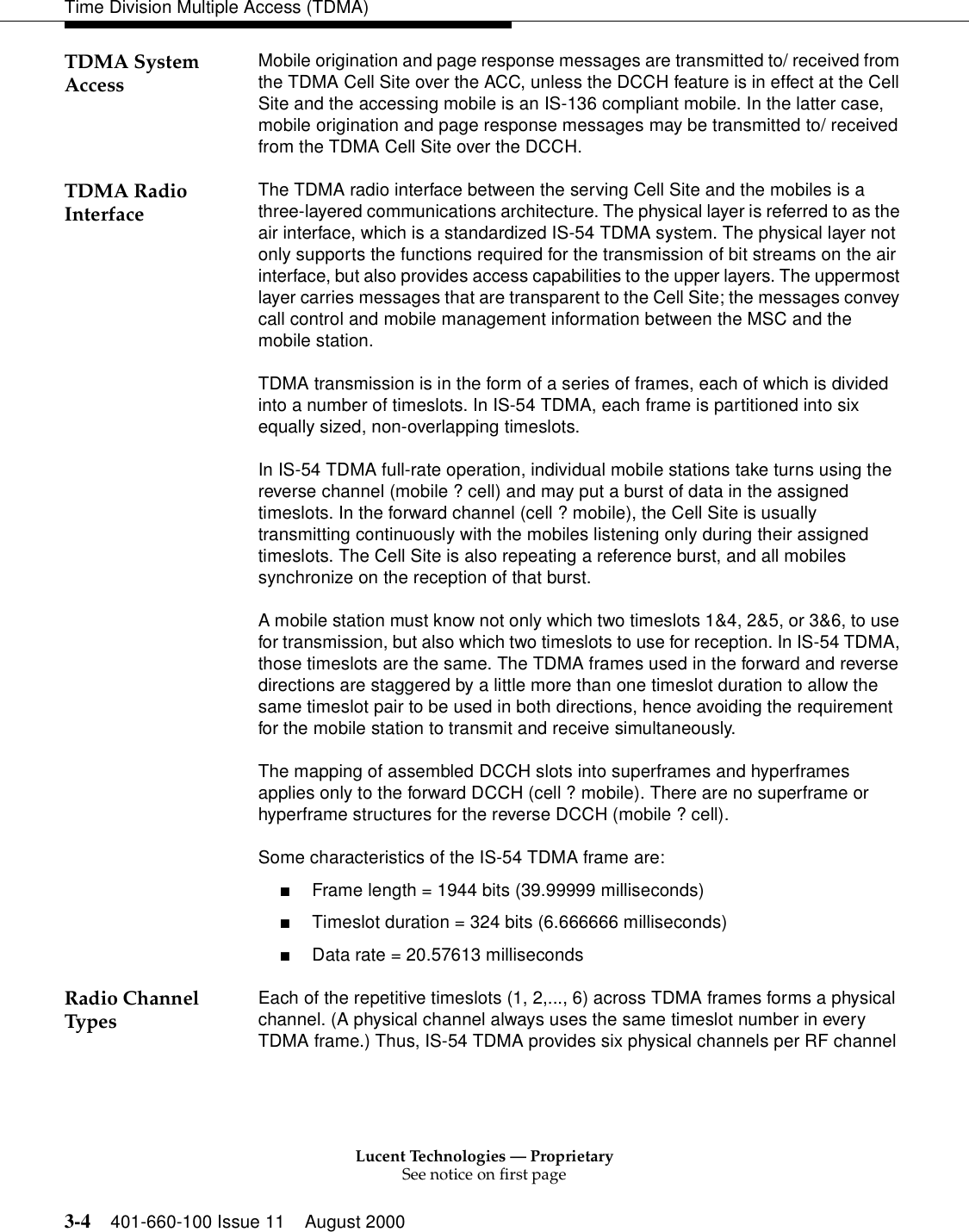 Lucent Technologies — ProprietarySee notice on first page3-4 401-660-100 Issue 11 August 2000Time Division Multiple Access (TDMA)TDMA System Access Mobile origination and page response messages are transmitted to/ received from the TDMA Cell Site over the ACC, unless the DCCH feature is in effect at the Cell Site and the accessing mobile is an IS-136 compliant mobile. In the latter case, mobile origination and page response messages may be transmitted to/ received from the TDMA Cell Site over the DCCH. TDMA Radio Interface The TDMA radio interface between the serving Cell Site and the mobiles is a three-layered communications architecture. The physical layer is referred to as the air interface, which is a standardized IS-54 TDMA system. The physical layer not only supports the functions required for the transmission of bit streams on the air interface, but also provides access capabilities to the upper layers. The uppermost layer carries messages that are transparent to the Cell Site; the messages convey call control and mobile management information between the MSC and the mobile station. TDMA transmission is in the form of a series of frames, each of which is divided into a number of timeslots. In IS-54 TDMA, each frame is partitioned into six equally sized, non-overlapping timeslots. In IS-54 TDMA full-rate operation, individual mobile stations take turns using the reverse channel (mobile ? cell) and may put a burst of data in the assigned timeslots. In the forward channel (cell ? mobile), the Cell Site is usually transmitting continuously with the mobiles listening only during their assigned timeslots. The Cell Site is also repeating a reference burst, and all mobiles synchronize on the reception of that burst. A mobile station must know not only which two timeslots 1&amp;4, 2&amp;5, or 3&amp;6, to use for transmission, but also which two timeslots to use for reception. In IS-54 TDMA, those timeslots are the same. The TDMA frames used in the forward and reverse directions are staggered by a little more than one timeslot duration to allow the same timeslot pair to be used in both directions, hence avoiding the requirement for the mobile station to transmit and receive simultaneously. The mapping of assembled DCCH slots into superframes and hyperframes applies only to the forward DCCH (cell ? mobile). There are no superframe or hyperframe structures for the reverse DCCH (mobile ? cell). Some characteristics of the IS-54 TDMA frame are: ■Frame length = 1944 bits (39.99999 milliseconds) ■Timeslot duration = 324 bits (6.666666 milliseconds) ■Data rate = 20.57613 milliseconds Radio Channel Types Each of the repetitive timeslots (1, 2,..., 6) across TDMA frames forms a physical channel. (A physical channel always uses the same timeslot number in every TDMA frame.) Thus, IS-54 TDMA provides six physical channels per RF channel 
