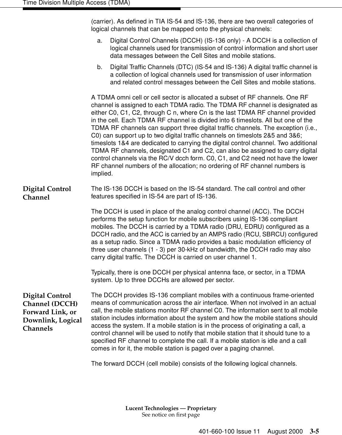 Lucent Technologies — ProprietarySee notice on first page401-660-100 Issue 11 August 2000 3-5Time Division Multiple Access (TDMA)(carrier). As defined in TIA IS-54 and IS-136, there are two overall categories of logical channels that can be mapped onto the physical channels: a. Digital Control Channels (DCCH) (IS-136 only) - A DCCH is a collection of logical channels used for transmission of control information and short user data messages between the Cell Sites and mobile stations. b. Digital Traffic Channels (DTC) (IS-54 and IS-136) A digital traffic channel is a collection of logical channels used for transmission of user information and related control messages between the Cell Sites and mobile stations. A TDMA omni cell or cell sector is allocated a subset of RF channels. One RF channel is assigned to each TDMA radio. The TDMA RF channel is designated as either C0, C1, C2, through C n, where Cn is the last TDMA RF channel provided in the cell. Each TDMA RF channel is divided into 6 timeslots. All but one of the TDMA RF channels can support three digital traffic channels. The exception (i.e., C0) can support up to two digital traffic channels on timeslots 2&amp;5 and 3&amp;6; timeslots 1&amp;4 are dedicated to carrying the digital control channel. Two additional TDMA RF channels, designated C1 and C2, can also be assigned to carry digital control channels via the RC/V dcch form. C0, C1, and C2 need not have the lower RF channel numbers of the allocation; no ordering of RF channel numbers is implied. Digital Control Channel The IS-136 DCCH is based on the IS-54 standard. The call control and other features specified in IS-54 are part of IS-136.The DCCH is used in place of the analog control channel (ACC). The DCCH performs the setup function for mobile subscribers using IS-136 compliant mobiles. The DCCH is carried by a TDMA radio (DRU, EDRU) configured as a DCCH radio, and the ACC is carried by an AMPS radio (RCU, SBRCU) configured as a setup radio. Since a TDMA radio provides a basic modulation efficiency of three user channels (1 - 3) per 30-kHz of bandwidth, the DCCH radio may also carry digital traffic. The DCCH is carried on user channel 1. Typically, there is one DCCH per physical antenna face, or sector, in a TDMA system. Up to three DCCHs are allowed per sector. Digital Control Channel (DCCH) Forward Link, orDownlink, Logical ChannelsThe DCCH provides IS-136 compliant mobiles with a continuous frame-oriented means of communication across the air interface. When not involved in an actual call, the mobile stations monitor RF channel C0. The information sent to all mobile station includes information about the system and how the mobile stations should access the system. If a mobile station is in the process of originating a call, a control channel will be used to notify that mobile station that it should tune to a specified RF channel to complete the call. If a mobile station is idle and a call comes in for it, the mobile station is paged over a paging channel. The forward DCCH (cell mobile) consists of the following logical channels.