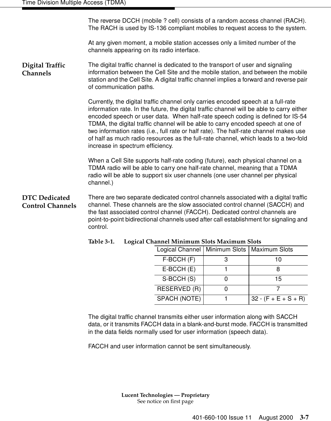 Lucent Technologies — ProprietarySee notice on first page401-660-100 Issue 11 August 2000 3-7Time Division Multiple Access (TDMA)The reverse DCCH (mobile ? cell) consists of a random access channel (RACH). The RACH is used by IS-136 compliant mobiles to request access to the system. At any given moment, a mobile station accesses only a limited number of the channels appearing on its radio interface. Digital Traffic Channels The digital traffic channel is dedicated to the transport of user and signaling information between the Cell Site and the mobile station, and between the mobile station and the Cell Site. A digital traffic channel implies a forward and reverse pair of communication paths. Currently, the digital traffic channel only carries encoded speech at a full-rate information rate. In the future, the digital traffic channel will be able to carry either encoded speech or user data.  When half-rate speech coding is defined for IS-54 TDMA, the digital traffic channel will be able to carry encoded speech at one of two information rates (i.e., full rate or half rate). The half-rate channel makes use of half as much radio resources as the full-rate channel, which leads to a two-fold increase in spectrum efficiency. When a Cell Site supports half-rate coding (future), each physical channel on a TDMA radio will be able to carry one half-rate channel, meaning that a TDMA radio will be able to support six user channels (one user channel per physical channel.) DTC Dedicated Control Channels There are two separate dedicated control channels associated with a digital traffic channel. These channels are the slow associated control channel (SACCH) and the fast associated control channel (FACCH). Dedicated control channels are point-to-point bidirectional channels used after call establishment for signaling and control. The digital traffic channel transmits either user information along with SACCH data, or it transmits FACCH data in a blank-and-burst mode. FACCH is transmitted in the data fields normally used for user information (speech data). FACCH and user information cannot be sent simultaneously. Table 3-1. Logical Channel Minimum Slots Maximum SlotsLogical Channel Minimum Slots Maximum SlotsF-BCCH (F) 3 10E-BCCH (E) 1 8S-BCCH (S) 0 15RESERVED (R) 0 7SPACH (NOTE) 1 32 - (F + E + S + R)