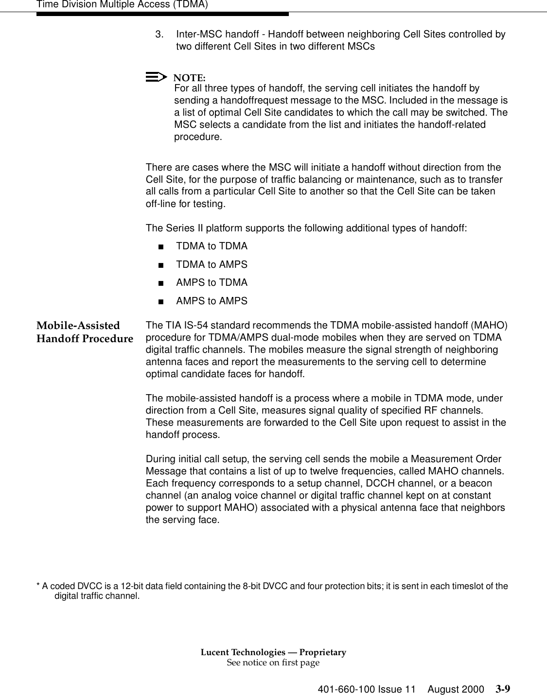 Lucent Technologies — ProprietarySee notice on first page401-660-100 Issue 11 August 2000 3-9Time Division Multiple Access (TDMA)3. Inter-MSC handoff - Handoff between neighboring Cell Sites controlled by two different Cell Sites in two different MSCsNOTE:For all three types of handoff, the serving cell initiates the handoff by sending a handoffrequest message to the MSC. Included in the message is a list of optimal Cell Site candidates to which the call may be switched. The MSC selects a candidate from the list and initiates the handoff-related procedure. There are cases where the MSC will initiate a handoff without direction from the Cell Site, for the purpose of traffic balancing or maintenance, such as to transfer all calls from a particular Cell Site to another so that the Cell Site can be taken off-line for testing. The Series II platform supports the following additional types of handoff: ■TDMA to TDMA ■TDMA to AMPS ■AMPS to TDMA ■AMPS to AMPSMobile-Assisted Handoff Procedure The TIA IS-54 standard recommends the TDMA mobile-assisted handoff (MAHO) procedure for TDMA/AMPS dual-mode mobiles when they are served on TDMA digital traffic channels. The mobiles measure the signal strength of neighboring antenna faces and report the measurements to the serving cell to determine optimal candidate faces for handoff.The mobile-assisted handoff is a process where a mobile in TDMA mode, under direction from a Cell Site, measures signal quality of specified RF channels. These measurements are forwarded to the Cell Site upon request to assist in the handoff process.During initial call setup, the serving cell sends the mobile a Measurement Order Message that contains a list of up to twelve frequencies, called MAHO channels. Each frequency corresponds to a setup channel, DCCH channel, or a beacon channel (an analog voice channel or digital traffic channel kept on at constant power to support MAHO) associated with a physical antenna face that neighbors the serving face. * A coded DVCC is a 12-bit data field containing the 8-bit DVCC and four protection bits; it is sent in each timeslot of the digital traffic channel. 