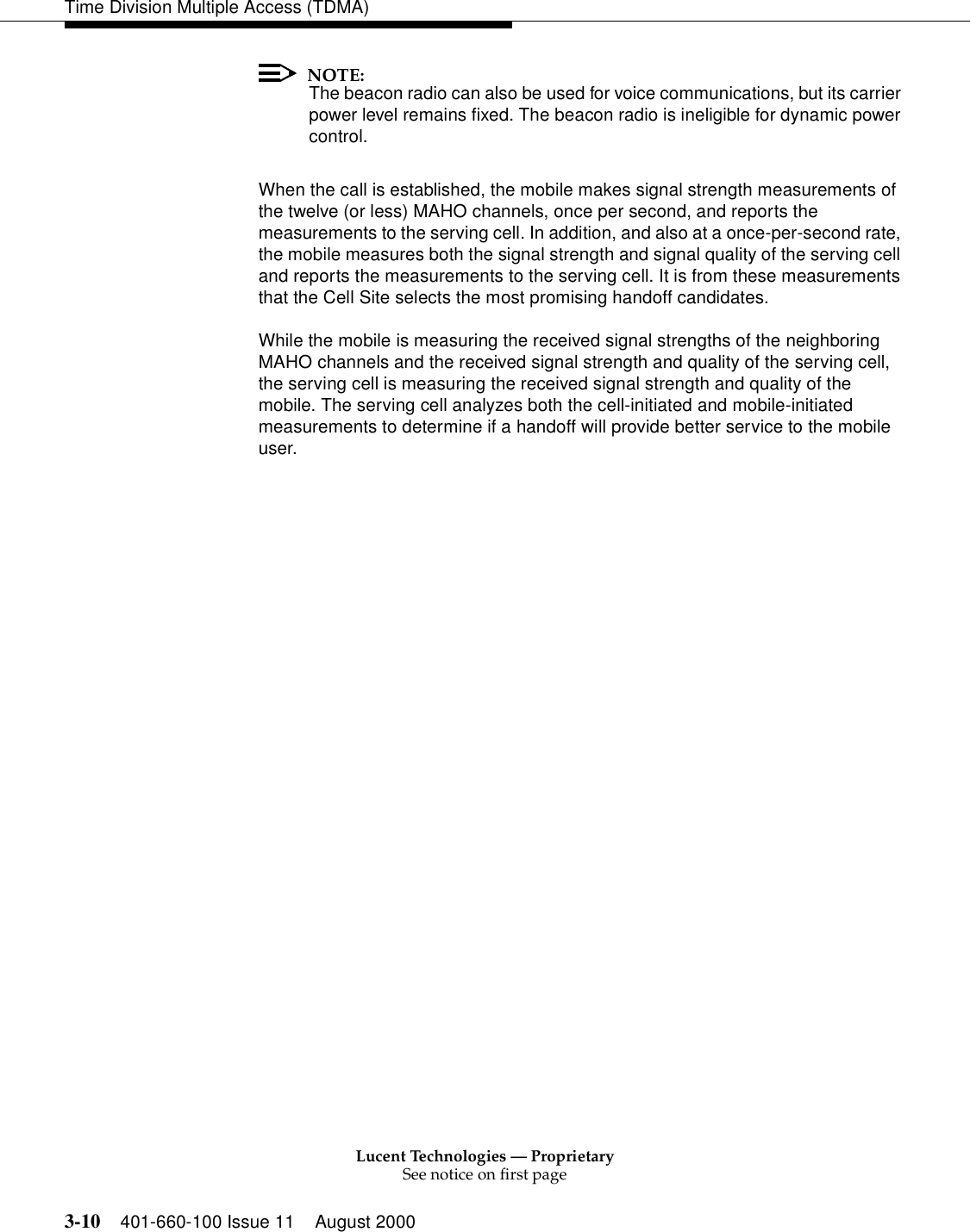 Lucent Technologies — ProprietarySee notice on first page3-10 401-660-100 Issue 11 August 2000Time Division Multiple Access (TDMA)NOTE:The beacon radio can also be used for voice communications, but its carrier power level remains fixed. The beacon radio is ineligible for dynamic power control. When the call is established, the mobile makes signal strength measurements of the twelve (or less) MAHO channels, once per second, and reports the measurements to the serving cell. In addition, and also at a once-per-second rate, the mobile measures both the signal strength and signal quality of the serving cell and reports the measurements to the serving cell. It is from these measurements that the Cell Site selects the most promising handoff candidates. While the mobile is measuring the received signal strengths of the neighboring MAHO channels and the received signal strength and quality of the serving cell, the serving cell is measuring the received signal strength and quality of the mobile. The serving cell analyzes both the cell-initiated and mobile-initiated measurements to determine if a handoff will provide better service to the mobile user. 