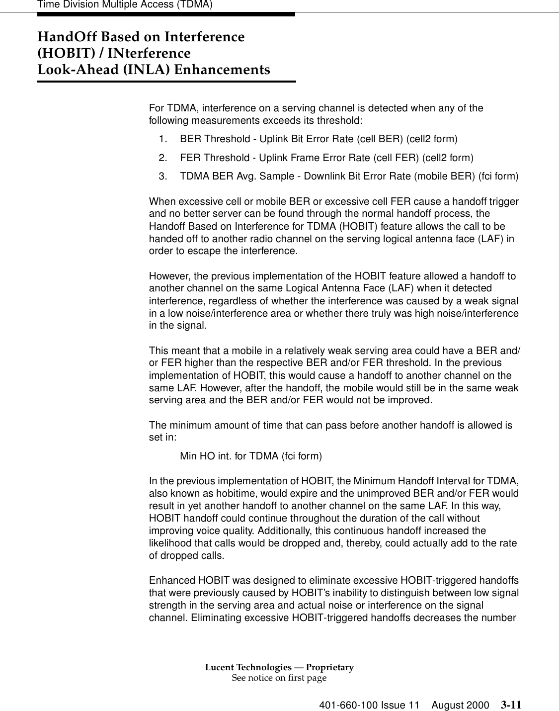 Lucent Technologies — ProprietarySee notice on first page401-660-100 Issue 11 August 2000 3-11Time Division Multiple Access (TDMA)HandOff Based on Interference (HOBIT) / INterference Look-Ahead (INLA) EnhancementsFor TDMA, interference on a serving channel is detected when any of the following measurements exceeds its threshold: 1. BER Threshold - Uplink Bit Error Rate (cell BER) (cell2 form) 2. FER Threshold - Uplink Frame Error Rate (cell FER) (cell2 form) 3. TDMA BER Avg. Sample - Downlink Bit Error Rate (mobile BER) (fci form) When excessive cell or mobile BER or excessive cell FER cause a handoff trigger and no better server can be found through the normal handoff process, the Handoff Based on Interference for TDMA (HOBIT) feature allows the call to be handed off to another radio channel on the serving logical antenna face (LAF) in order to escape the interference. However, the previous implementation of the HOBIT feature allowed a handoff to another channel on the same Logical Antenna Face (LAF) when it detected interference, regardless of whether the interference was caused by a weak signal in a low noise/interference area or whether there truly was high noise/interference in the signal. This meant that a mobile in a relatively weak serving area could have a BER and/or FER higher than the respective BER and/or FER threshold. In the previous implementation of HOBIT, this would cause a handoff to another channel on the same LAF. However, after the handoff, the mobile would still be in the same weak serving area and the BER and/or FER would not be improved. The minimum amount of time that can pass before another handoff is allowed is set in: Min HO int. for TDMA (fci form) In the previous implementation of HOBIT, the Minimum Handoff Interval for TDMA, also known as hobitime, would expire and the unimproved BER and/or FER would result in yet another handoff to another channel on the same LAF. In this way, HOBIT handoff could continue throughout the duration of the call without improving voice quality. Additionally, this continuous handoff increased the likelihood that calls would be dropped and, thereby, could actually add to the rate of dropped calls. Enhanced HOBIT was designed to eliminate excessive HOBIT-triggered handoffs that were previously caused by HOBIT’s inability to distinguish between low signal strength in the serving area and actual noise or interference on the signal channel. Eliminating excessive HOBIT-triggered handoffs decreases the number 