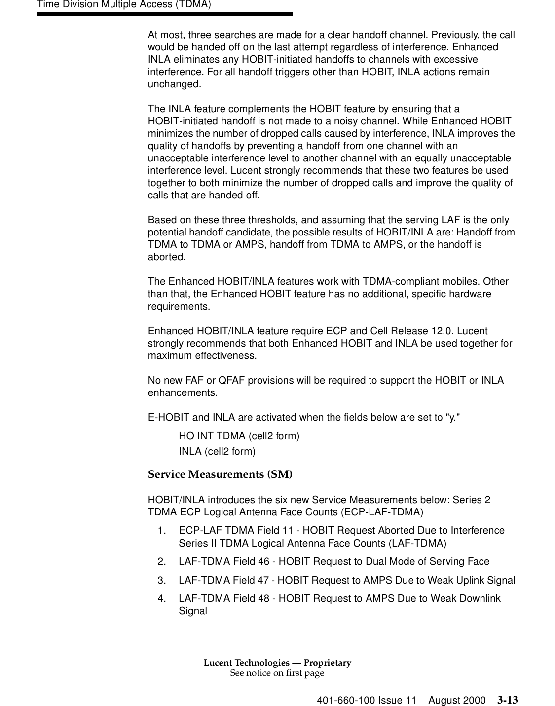 Lucent Technologies — ProprietarySee notice on first page401-660-100 Issue 11 August 2000 3-13Time Division Multiple Access (TDMA)At most, three searches are made for a clear handoff channel. Previously, the call would be handed off on the last attempt regardless of interference. Enhanced INLA eliminates any HOBIT-initiated handoffs to channels with excessive interference. For all handoff triggers other than HOBIT, INLA actions remain unchanged. The INLA feature complements the HOBIT feature by ensuring that a HOBIT-initiated handoff is not made to a noisy channel. While Enhanced HOBIT minimizes the number of dropped calls caused by interference, INLA improves the quality of handoffs by preventing a handoff from one channel with an unacceptable interference level to another channel with an equally unacceptable interference level. Lucent strongly recommends that these two features be used together to both minimize the number of dropped calls and improve the quality of calls that are handed off. Based on these three thresholds, and assuming that the serving LAF is the only potential handoff candidate, the possible results of HOBIT/INLA are: Handoff from TDMA to TDMA or AMPS, handoff from TDMA to AMPS, or the handoff is aborted. The Enhanced HOBIT/INLA features work with TDMA-compliant mobiles. Other than that, the Enhanced HOBIT feature has no additional, specific hardware requirements. Enhanced HOBIT/INLA feature require ECP and Cell Release 12.0. Lucent strongly recommends that both Enhanced HOBIT and INLA be used together for maximum effectiveness. No new FAF or QFAF provisions will be required to support the HOBIT or INLA enhancements. E-HOBIT and INLA are activated when the fields below are set to &quot;y.&quot; HO INT TDMA (cell2 form) INLA (cell2 form) Service Measurements (SM)HOBIT/INLA introduces the six new Service Measurements below: Series 2 TDMA ECP Logical Antenna Face Counts (ECP-LAF-TDMA) 1. ECP-LAF TDMA Field 11 - HOBIT Request Aborted Due to Interference Series II TDMA Logical Antenna Face Counts (LAF-TDMA) 2. LAF-TDMA Field 46 - HOBIT Request to Dual Mode of Serving Face 3. LAF-TDMA Field 47 - HOBIT Request to AMPS Due to Weak Uplink Signal 4. LAF-TDMA Field 48 - HOBIT Request to AMPS Due to Weak Downlink Signal 