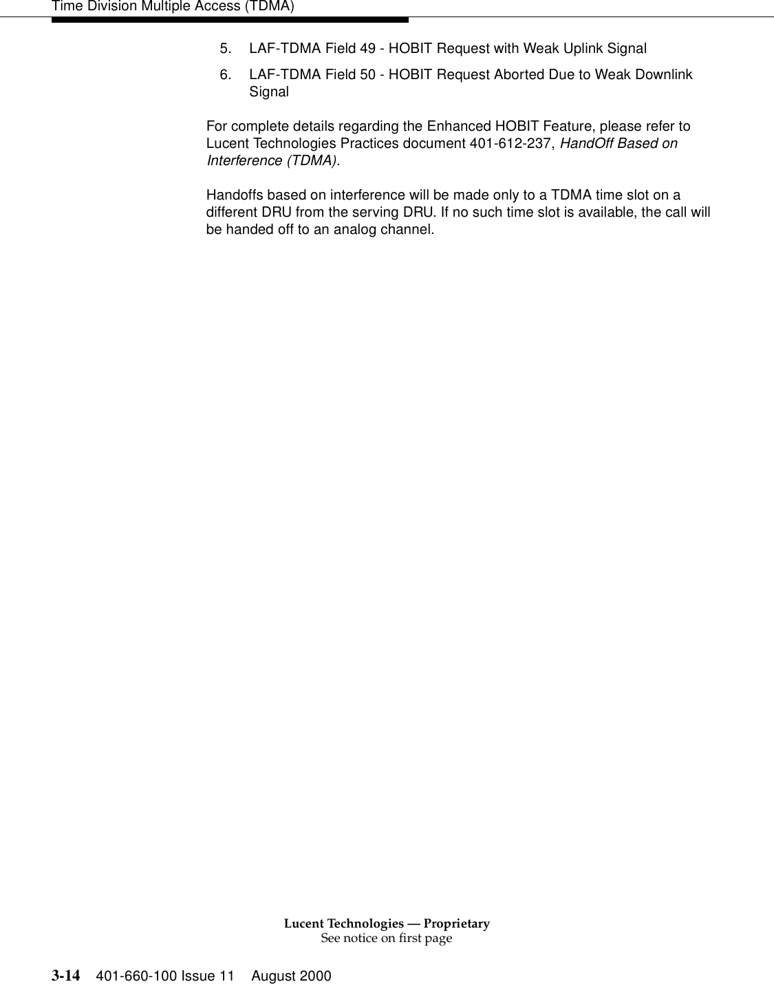 Lucent Technologies — ProprietarySee notice on first page3-14 401-660-100 Issue 11 August 2000Time Division Multiple Access (TDMA)5. LAF-TDMA Field 49 - HOBIT Request with Weak Uplink Signal 6. LAF-TDMA Field 50 - HOBIT Request Aborted Due to Weak Downlink Signal For complete details regarding the Enhanced HOBIT Feature, please refer to Lucent Technologies Practices document 401-612-237, HandOff Based on Interference (TDMA). Handoffs based on interference will be made only to a TDMA time slot on a different DRU from the serving DRU. If no such time slot is available, the call will be handed off to an analog channel. 