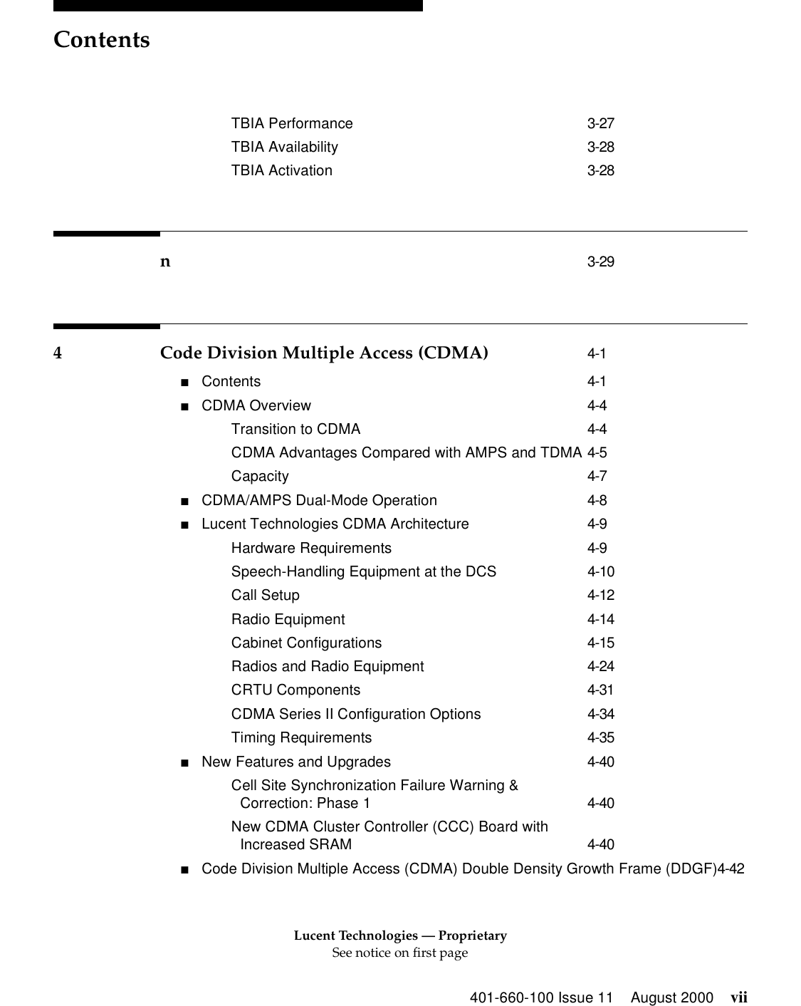 Lucent Technologies — ProprietarySee notice on first pageContents401-660-100 Issue 11 August 2000 viiTBIA Performance 3-27TBIA Availability 3-28TBIA Activation 3-28n3-294 Code Division Multiple Access (CDMA) 4-1■Contents 4-1■CDMA Overview 4-4Transition to CDMA 4-4CDMA Advantages Compared with AMPS and TDMA 4-5Capacity 4-7■CDMA/AMPS Dual-Mode Operation 4-8■Lucent Technologies CDMA Architecture 4-9Hardware Requirements 4-9Speech-Handling Equipment at the DCS 4-10Call Setup 4-12Radio Equipment 4-14Cabinet Configurations 4-15Radios and Radio Equipment 4-24CRTU Components 4-31CDMA Series II Configuration Options 4-34Timing Requirements 4-35■New Features and Upgrades 4-40Cell Site Synchronization Failure Warning &amp;Correction: Phase 1 4-40New CDMA Cluster Controller (CCC) Board with Increased SRAM 4-40■Code Division Multiple Access (CDMA) Double Density Growth Frame (DDGF)4-42