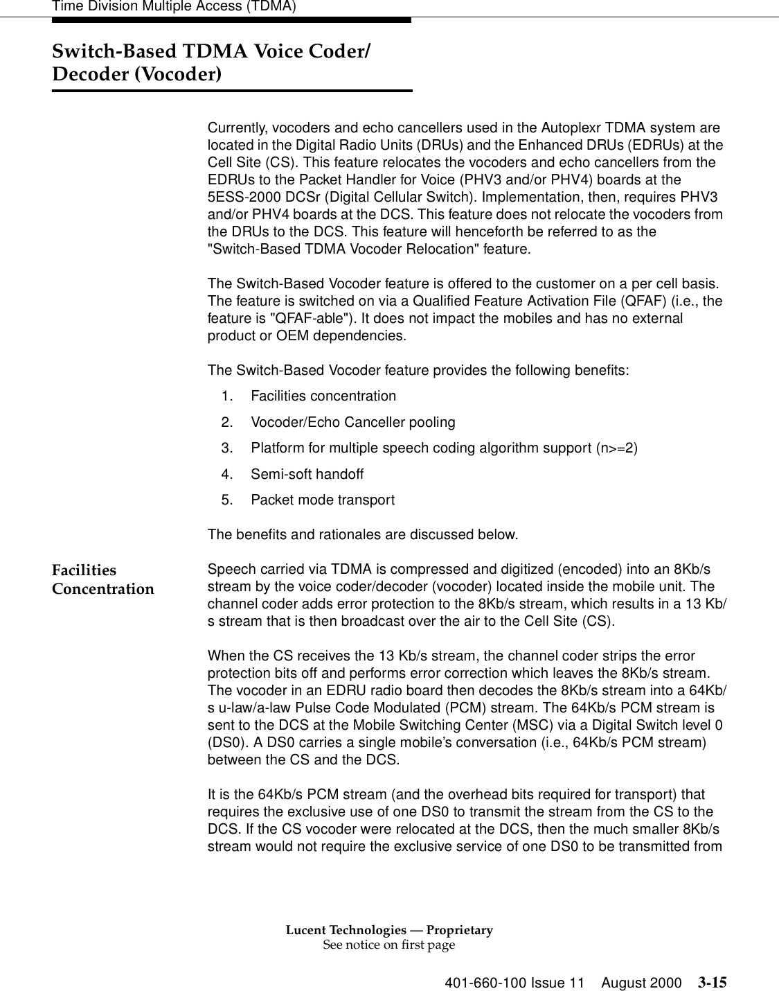 Lucent Technologies — ProprietarySee notice on first page401-660-100 Issue 11 August 2000 3-15Time Division Multiple Access (TDMA)Switch-Based TDMA Voice Coder/ Decoder (Vocoder)Currently, vocoders and echo cancellers used in the Autoplexr TDMA system are located in the Digital Radio Units (DRUs) and the Enhanced DRUs (EDRUs) at the Cell Site (CS). This feature relocates the vocoders and echo cancellers from the EDRUs to the Packet Handler for Voice (PHV3 and/or PHV4) boards at the 5ESS-2000 DCSr (Digital Cellular Switch). Implementation, then, requires PHV3 and/or PHV4 boards at the DCS. This feature does not relocate the vocoders from the DRUs to the DCS. This feature will henceforth be referred to as the &quot;Switch-Based TDMA Vocoder Relocation&quot; feature. The Switch-Based Vocoder feature is offered to the customer on a per cell basis. The feature is switched on via a Qualified Feature Activation File (QFAF) (i.e., the feature is &quot;QFAF-able&quot;). It does not impact the mobiles and has no external product or OEM dependencies. The Switch-Based Vocoder feature provides the following benefits: 1. Facilities concentration2. Vocoder/Echo Canceller pooling3. Platform for multiple speech coding algorithm support (n&gt;=2)4. Semi-soft handoff5. Packet mode transportThe benefits and rationales are discussed below. Facilities Concentration Speech carried via TDMA is compressed and digitized (encoded) into an 8Kb/s stream by the voice coder/decoder (vocoder) located inside the mobile unit. The channel coder adds error protection to the 8Kb/s stream, which results in a 13 Kb/s stream that is then broadcast over the air to the Cell Site (CS). When the CS receives the 13 Kb/s stream, the channel coder strips the error protection bits off and performs error correction which leaves the 8Kb/s stream. The vocoder in an EDRU radio board then decodes the 8Kb/s stream into a 64Kb/s u-law/a-law Pulse Code Modulated (PCM) stream. The 64Kb/s PCM stream is sent to the DCS at the Mobile Switching Center (MSC) via a Digital Switch level 0 (DS0). A DS0 carries a single mobile’s conversation (i.e., 64Kb/s PCM stream) between the CS and the DCS. It is the 64Kb/s PCM stream (and the overhead bits required for transport) that requires the exclusive use of one DS0 to transmit the stream from the CS to the DCS. If the CS vocoder were relocated at the DCS, then the much smaller 8Kb/s stream would not require the exclusive service of one DS0 to be transmitted from 