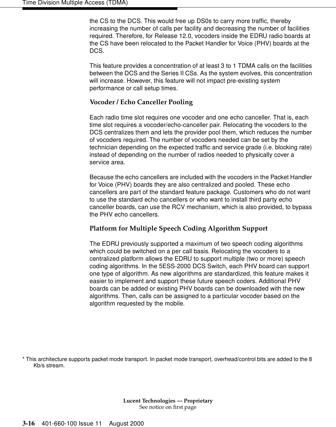 Lucent Technologies — ProprietarySee notice on first page3-16 401-660-100 Issue 11 August 2000Time Division Multiple Access (TDMA)the CS to the DCS. This would free up DS0s to carry more traffic, thereby increasing the number of calls per facility and decreasing the number of facilities required. Therefore, for Release 12.0, vocoders inside the EDRU radio boards at the CS have been relocated to the Packet Handler for Voice (PHV) boards at the DCS. This feature provides a concentration of at least 3 to 1 TDMA calls on the facilities between the DCS and the Series II CSs. As the system evolves, this concentration will increase. However, this feature will not impact pre-existing system performance or call setup times. Vocoder / Echo Canceller PoolingEach radio time slot requires one vocoder and one echo canceller. That is, each time slot requires a vocoder/echo-canceller pair. Relocating the vocoders to the DCS centralizes them and lets the provider pool them, which reduces the number of vocoders required. The number of vocoders needed can be set by the technician depending on the expected traffic and service grade (i.e. blocking rate) instead of depending on the number of radios needed to physically cover a service area. Because the echo cancellers are included with the vocoders in the Packet Handler for Voice (PHV) boards they are also centralized and pooled. These echo cancellers are part of the standard feature package. Customers who do not want to use the standard echo cancellers or who want to install third party echo canceller boards, can use the RCV mechanism, which is also provided, to bypass the PHV echo cancellers. Platform for Multiple Speech Coding Algorithm SupportThe EDRU previously supported a maximum of two speech coding algorithms which could be switched on a per call basis. Relocating the vocoders to a centralized platform allows the EDRU to support multiple (two or more) speech coding algorithms. In the 5ESS-2000 DCS Switch, each PHV board can support one type of algorithm. As new algorithms are standardized, this feature makes it easier to implement and support these future speech coders. Additional PHV boards can be added or existing PHV boards can be downloaded with the new algorithms. Then, calls can be assigned to a particular vocoder based on the algorithm requested by the mobile.* This architecture supports packet mode transport. In packet mode transport, overhead/control bits are added to the 8 Kb/s stream. 