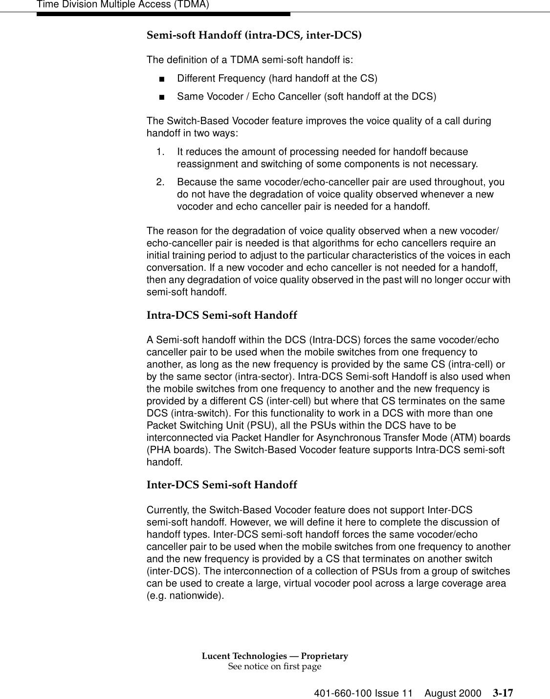 Lucent Technologies — ProprietarySee notice on first page401-660-100 Issue 11 August 2000 3-17Time Division Multiple Access (TDMA)Semi-soft Handoff (intra-DCS, inter-DCS)The definition of a TDMA semi-soft handoff is: ■Different Frequency (hard handoff at the CS) ■Same Vocoder / Echo Canceller (soft handoff at the DCS) The Switch-Based Vocoder feature improves the voice quality of a call during handoff in two ways: 1. It reduces the amount of processing needed for handoff because reassignment and switching of some components is not necessary. 2. Because the same vocoder/echo-canceller pair are used throughout, you do not have the degradation of voice quality observed whenever a new vocoder and echo canceller pair is needed for a handoff. The reason for the degradation of voice quality observed when a new vocoder/echo-canceller pair is needed is that algorithms for echo cancellers require an initial training period to adjust to the particular characteristics of the voices in each conversation. If a new vocoder and echo canceller is not needed for a handoff, then any degradation of voice quality observed in the past will no longer occur with semi-soft handoff. Intra-DCS Semi-soft HandoffA Semi-soft handoff within the DCS (Intra-DCS) forces the same vocoder/echo canceller pair to be used when the mobile switches from one frequency to another, as long as the new frequency is provided by the same CS (intra-cell) or by the same sector (intra-sector). Intra-DCS Semi-soft Handoff is also used when the mobile switches from one frequency to another and the new frequency is provided by a different CS (inter-cell) but where that CS terminates on the same DCS (intra-switch). For this functionality to work in a DCS with more than one Packet Switching Unit (PSU), all the PSUs within the DCS have to be interconnected via Packet Handler for Asynchronous Transfer Mode (ATM) boards (PHA boards). The Switch-Based Vocoder feature supports Intra-DCS semi-soft handoff. Inter-DCS Semi-soft HandoffCurrently, the Switch-Based Vocoder feature does not support Inter-DCS semi-soft handoff. However, we will define it here to complete the discussion of handoff types. Inter-DCS semi-soft handoff forces the same vocoder/echo canceller pair to be used when the mobile switches from one frequency to another and the new frequency is provided by a CS that terminates on another switch (inter-DCS). The interconnection of a collection of PSUs from a group of switches can be used to create a large, virtual vocoder pool across a large coverage area (e.g. nationwide). 