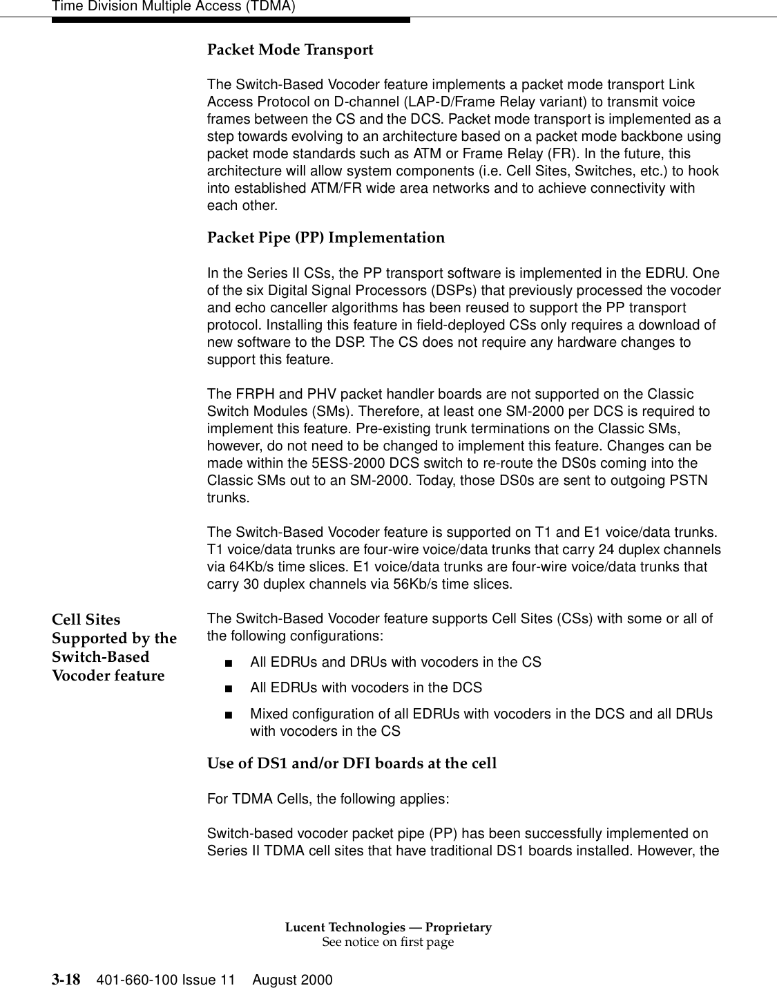 Lucent Technologies — ProprietarySee notice on first page3-18 401-660-100 Issue 11 August 2000Time Division Multiple Access (TDMA)Packet Mode TransportThe Switch-Based Vocoder feature implements a packet mode transport Link Access Protocol on D-channel (LAP-D/Frame Relay variant) to transmit voice frames between the CS and the DCS. Packet mode transport is implemented as a step towards evolving to an architecture based on a packet mode backbone using packet mode standards such as ATM or Frame Relay (FR). In the future, this architecture will allow system components (i.e. Cell Sites, Switches, etc.) to hook into established ATM/FR wide area networks and to achieve connectivity with each other. Packet Pipe (PP) ImplementationIn the Series II CSs, the PP transport software is implemented in the EDRU. One of the six Digital Signal Processors (DSPs) that previously processed the vocoder and echo canceller algorithms has been reused to support the PP transport protocol. Installing this feature in field-deployed CSs only requires a download of new software to the DSP. The CS does not require any hardware changes to support this feature. The FRPH and PHV packet handler boards are not supported on the Classic Switch Modules (SMs). Therefore, at least one SM-2000 per DCS is required to implement this feature. Pre-existing trunk terminations on the Classic SMs, however, do not need to be changed to implement this feature. Changes can be made within the 5ESS-2000 DCS switch to re-route the DS0s coming into the Classic SMs out to an SM-2000. Today, those DS0s are sent to outgoing PSTN trunks. The Switch-Based Vocoder feature is supported on T1 and E1 voice/data trunks. T1 voice/data trunks are four-wire voice/data trunks that carry 24 duplex channels via 64Kb/s time slices. E1 voice/data trunks are four-wire voice/data trunks that carry 30 duplex channels via 56Kb/s time slices. Cell Sites Supported by the Switch-Based Vocoder featureThe Switch-Based Vocoder feature supports Cell Sites (CSs) with some or all of the following configurations: ■All EDRUs and DRUs with vocoders in the CS■All EDRUs with vocoders in the DCS■Mixed configuration of all EDRUs with vocoders in the DCS and all DRUs with vocoders in the CSUse of DS1 and/or DFI boards at the cellFor TDMA Cells, the following applies: Switch-based vocoder packet pipe (PP) has been successfully implemented on Series II TDMA cell sites that have traditional DS1 boards installed. However, the 