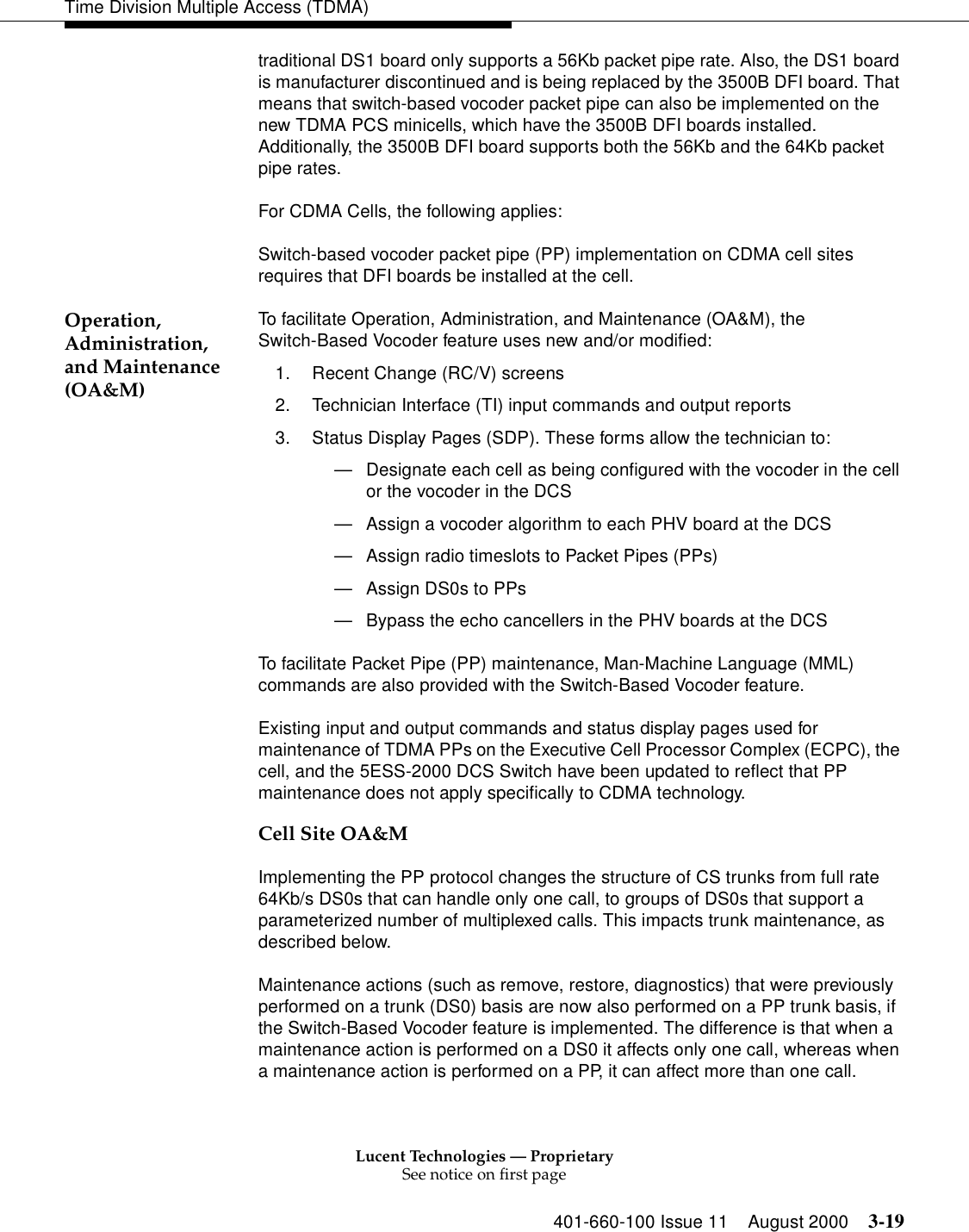 Lucent Technologies — ProprietarySee notice on first page401-660-100 Issue 11 August 2000 3-19Time Division Multiple Access (TDMA)traditional DS1 board only supports a 56Kb packet pipe rate. Also, the DS1 board is manufacturer discontinued and is being replaced by the 3500B DFI board. That means that switch-based vocoder packet pipe can also be implemented on the new TDMA PCS minicells, which have the 3500B DFI boards installed. Additionally, the 3500B DFI board supports both the 56Kb and the 64Kb packet pipe rates. For CDMA Cells, the following applies: Switch-based vocoder packet pipe (PP) implementation on CDMA cell sites requires that DFI boards be installed at the cell. Operation, Administration, and Maintenance (OA&amp;M)To facilitate Operation, Administration, and Maintenance (OA&amp;M), the Switch-Based Vocoder feature uses new and/or modified: 1. Recent Change (RC/V) screens 2. Technician Interface (TI) input commands and output reports 3. Status Display Pages (SDP). These forms allow the technician to: —Designate each cell as being configured with the vocoder in the cell or the vocoder in the DCS—Assign a vocoder algorithm to each PHV board at the DCS—Assign radio timeslots to Packet Pipes (PPs)—Assign DS0s to PPs—Bypass the echo cancellers in the PHV boards at the DCSTo facilitate Packet Pipe (PP) maintenance, Man-Machine Language (MML) commands are also provided with the Switch-Based Vocoder feature. Existing input and output commands and status display pages used for maintenance of TDMA PPs on the Executive Cell Processor Complex (ECPC), the cell, and the 5ESS-2000 DCS Switch have been updated to reflect that PP maintenance does not apply specifically to CDMA technology. Cell Site OA&amp;MImplementing the PP protocol changes the structure of CS trunks from full rate 64Kb/s DS0s that can handle only one call, to groups of DS0s that support a parameterized number of multiplexed calls. This impacts trunk maintenance, as described below. Maintenance actions (such as remove, restore, diagnostics) that were previously performed on a trunk (DS0) basis are now also performed on a PP trunk basis, if the Switch-Based Vocoder feature is implemented. The difference is that when a maintenance action is performed on a DS0 it affects only one call, whereas when a maintenance action is performed on a PP, it can affect more than one call. 