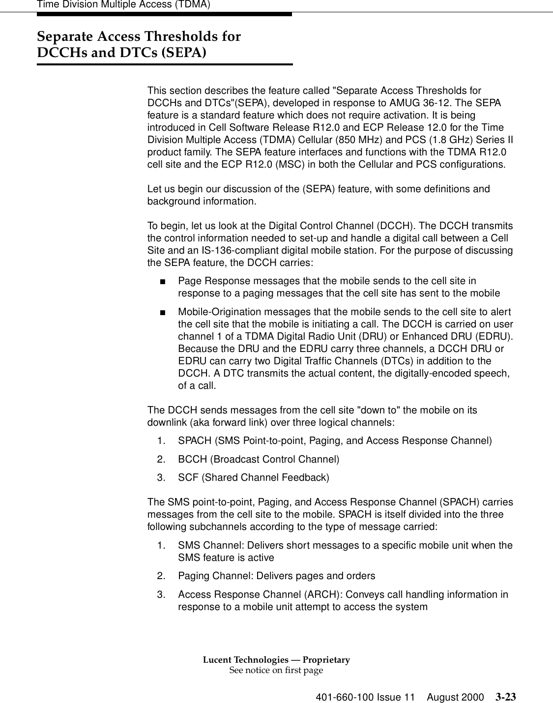 Lucent Technologies — ProprietarySee notice on first page401-660-100 Issue 11 August 2000 3-23Time Division Multiple Access (TDMA)Separate Access Thresholds for DCCHs and DTCs (SEPA)This section describes the feature called &quot;Separate Access Thresholds for DCCHs and DTCs&quot;(SEPA), developed in response to AMUG 36-12. The SEPA feature is a standard feature which does not require activation. It is being introduced in Cell Software Release R12.0 and ECP Release 12.0 for the Time Division Multiple Access (TDMA) Cellular (850 MHz) and PCS (1.8 GHz) Series II product family. The SEPA feature interfaces and functions with the TDMA R12.0 cell site and the ECP R12.0 (MSC) in both the Cellular and PCS configurations. Let us begin our discussion of the (SEPA) feature, with some definitions and background information. To begin, let us look at the Digital Control Channel (DCCH). The DCCH transmits the control information needed to set-up and handle a digital call between a Cell Site and an IS-136-compliant digital mobile station. For the purpose of discussing the SEPA feature, the DCCH carries: ■Page Response messages that the mobile sends to the cell site in response to a paging messages that the cell site has sent to the mobile ■Mobile-Origination messages that the mobile sends to the cell site to alert the cell site that the mobile is initiating a call. The DCCH is carried on user channel 1 of a TDMA Digital Radio Unit (DRU) or Enhanced DRU (EDRU). Because the DRU and the EDRU carry three channels, a DCCH DRU or EDRU can carry two Digital Traffic Channels (DTCs) in addition to the DCCH. A DTC transmits the actual content, the digitally-encoded speech, of a call. The DCCH sends messages from the cell site &quot;down to&quot; the mobile on its downlink (aka forward link) over three logical channels: 1. SPACH (SMS Point-to-point, Paging, and Access Response Channel) 2. BCCH (Broadcast Control Channel) 3. SCF (Shared Channel Feedback) The SMS point-to-point, Paging, and Access Response Channel (SPACH) carries messages from the cell site to the mobile. SPACH is itself divided into the three following subchannels according to the type of message carried: 1. SMS Channel: Delivers short messages to a specific mobile unit when the SMS feature is active2. Paging Channel: Delivers pages and orders3. Access Response Channel (ARCH): Conveys call handling information in response to a mobile unit attempt to access the system