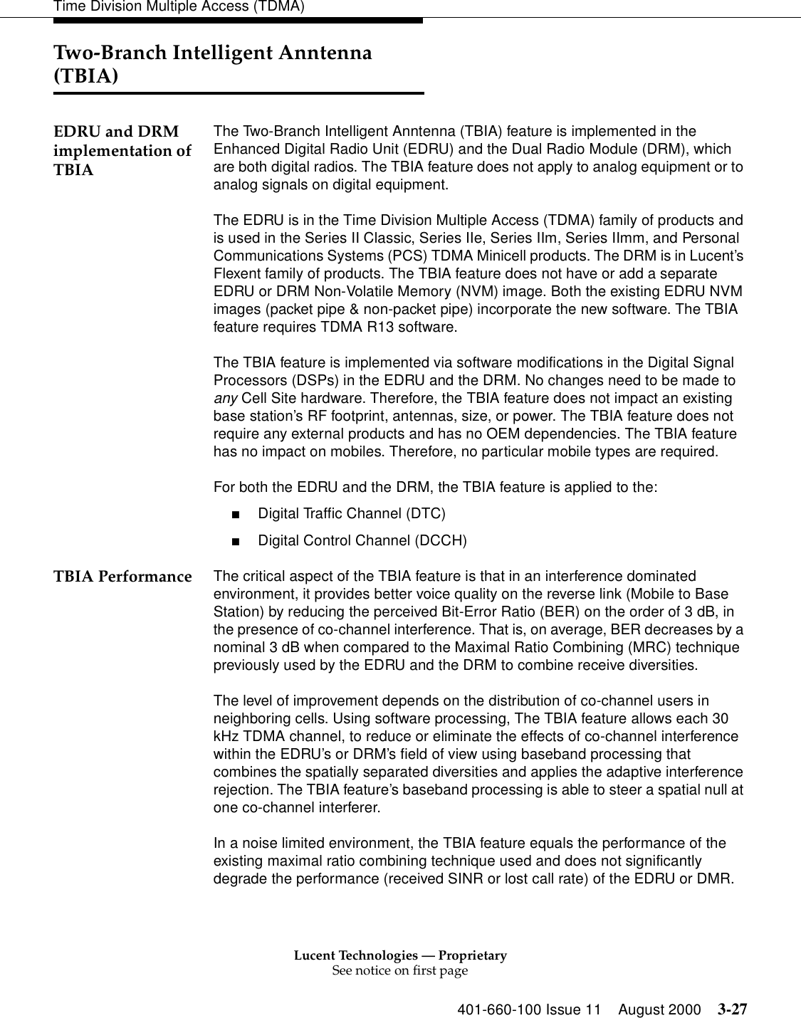 Lucent Technologies — ProprietarySee notice on first page401-660-100 Issue 11 August 2000 3-27Time Division Multiple Access (TDMA)Two-Branch Intelligent Anntenna (TBIA) EDRU and DRM implementation of TBIAThe Two-Branch Intelligent Anntenna (TBIA) feature is implemented in the Enhanced Digital Radio Unit (EDRU) and the Dual Radio Module (DRM), which are both digital radios. The TBIA feature does not apply to analog equipment or to analog signals on digital equipment. The EDRU is in the Time Division Multiple Access (TDMA) family of products and is used in the Series II Classic, Series IIe, Series IIm, Series IImm, and Personal Communications Systems (PCS) TDMA Minicell products. The DRM is in Lucent’s Flexent family of products. The TBIA feature does not have or add a separate EDRU or DRM Non-Volatile Memory (NVM) image. Both the existing EDRU NVM images (packet pipe &amp; non-packet pipe) incorporate the new software. The TBIA feature requires TDMA R13 software.The TBIA feature is implemented via software modifications in the Digital Signal Processors (DSPs) in the EDRU and the DRM. No changes need to be made to any Cell Site hardware. Therefore, the TBIA feature does not impact an existing base station’s RF footprint, antennas, size, or power. The TBIA feature does not require any external products and has no OEM dependencies. The TBIA feature has no impact on mobiles. Therefore, no particular mobile types are required.For both the EDRU and the DRM, the TBIA feature is applied to the:■Digital Traffic Channel (DTC)■Digital Control Channel (DCCH)TBIA Performance The critical aspect of the TBIA feature is that in an interference dominated environment, it provides better voice quality on the reverse link (Mobile to Base Station) by reducing the perceived Bit-Error Ratio (BER) on the order of 3 dB, in the presence of co-channel interference. That is, on average, BER decreases by a nominal 3 dB when compared to the Maximal Ratio Combining (MRC) technique previously used by the EDRU and the DRM to combine receive diversities.The level of improvement depends on the distribution of co-channel users in neighboring cells. Using software processing, The TBIA feature allows each 30 kHz TDMA channel, to reduce or eliminate the effects of co-channel interference within the EDRU’s or DRM’s field of view using baseband processing that combines the spatially separated diversities and applies the adaptive interference rejection. The TBIA feature’s baseband processing is able to steer a spatial null at one co-channel interferer.In a noise limited environment, the TBIA feature equals the performance of the existing maximal ratio combining technique used and does not significantly degrade the performance (received SINR or lost call rate) of the EDRU or DMR. 