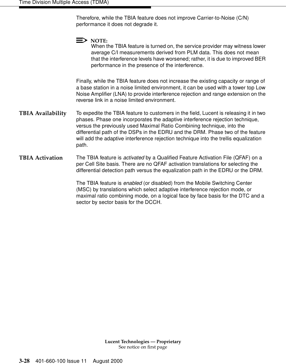 Lucent Technologies — ProprietarySee notice on first page3-28 401-660-100 Issue 11 August 2000Time Division Multiple Access (TDMA)Therefore, while the TBIA feature does not improve Carrier-to-Noise (C/N) performance it does not degrade it.NOTE:When the TBIA feature is turned on, the service provider may witness lower average C/I measurements derived from PLM data. This does not mean that the interference levels have worsened; rather, it is due to improved BER performance in the presence of the interference.Finally, while the TBIA feature does not increase the existing capacity or range of a base station in a noise limited environment, it can be used with a tower top Low Noise Amplifier (LNA) to provide interference rejection and range extension on the reverse link in a noise limited environment.TBIA Availability To expedite the TBIA feature to customers in the field, Lucent is releasing it in two phases. Phase one incorporates the adaptive interference rejection technique, versus the previously used Maximal Ratio Combining technique, into the differential path of the DSPs in the EDRU and the DRM. Phase two of the feature will add the adaptive interference rejection technique into the trellis equalization path.TBIA Activation The TBIA feature is activated by a Qualified Feature Activation File (QFAF) on a per Cell Site basis. There are no QFAF activation translations for selecting the differential detection path versus the equalization path in the EDRU or the DRM.The TBIA feature is enabled (or disabled) from the Mobile Switching Center (MSC) by translations which select adaptive interference rejection mode, or maximal ratio combining mode, on a logical face by face basis for the DTC and a sector by sector basis for the DCCH. 