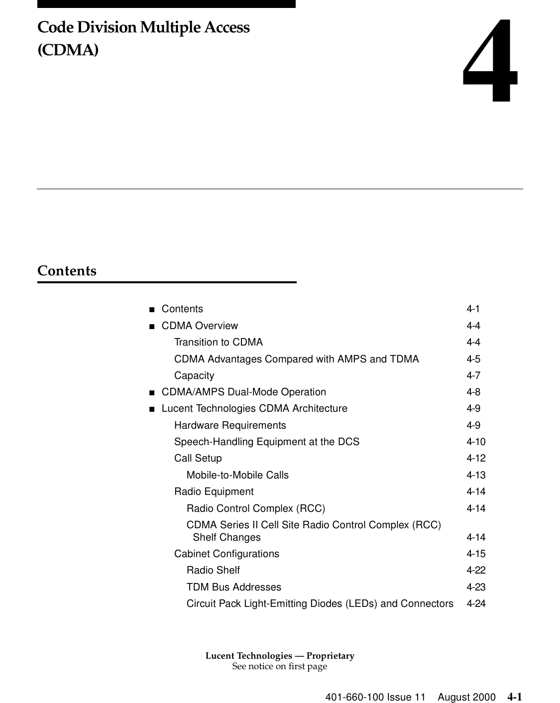 Lucent Technologies — ProprietarySee notice on first page401-660-100 Issue 11 August 2000 4-14Code Division Multiple Access (CDMA)Contents■Contents 4-1■CDMA Overview 4-4Transition to CDMA 4-4CDMA Advantages Compared with AMPS and TDMA 4-5Capacity 4-7■CDMA/AMPS Dual-Mode Operation 4-8■Lucent Technologies CDMA Architecture 4-9Hardware Requirements 4-9Speech-Handling Equipment at the DCS 4-10Call Setup 4-12Mobile-to-Mobile Calls 4-13Radio Equipment 4-14Radio Control Complex (RCC) 4-14CDMA Series II Cell Site Radio Control Complex (RCC) Shelf Changes 4-14Cabinet Configurations 4-15Radio Shelf 4-22TDM Bus Addresses 4-23Circuit Pack Light-Emitting Diodes (LEDs) and Connectors 4-24