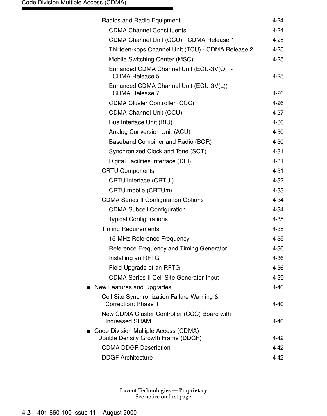 Lucent Technologies — ProprietarySee notice on first page4-2 401-660-100 Issue 11 August 2000Code Division Multiple Access (CDMA)Radios and Radio Equipment 4-24CDMA Channel Constituents 4-24CDMA Channel Unit (CCU) - CDMA Release 1 4-25Thirteen-kbps Channel Unit (TCU) - CDMA Release 2 4-25Mobile Switching Center (MSC) 4-25Enhanced CDMA Channel Unit (ECU-3V(Q)) - CDMA Release 5 4-25Enhanced CDMA Channel Unit (ECU-3V(L)) - CDMA Release 7 4-26CDMA Cluster Controller (CCC) 4-26CDMA Channel Unit (CCU) 4-27Bus Interface Unit (BIU) 4-30Analog Conversion Unit (ACU) 4-30Baseband Combiner and Radio (BCR) 4-30Synchronized Clock and Tone (SCT) 4-31Digital Facilities Interface (DFI) 4-31CRTU Components 4-31CRTU interface (CRTUi) 4-32CRTU mobile (CRTUm) 4-33CDMA Series II Configuration Options 4-34CDMA Subcell Configuration 4-34Typical Configurations 4-35Timing Requirements 4-3515-MHz Reference Frequency 4-35Reference Frequency and Timing Generator 4-36Installing an RFTG 4-36Field Upgrade of an RFTG 4-36CDMA Series II Cell Site Generator Input 4-39■New Features and Upgrades 4-40Cell Site Synchronization Failure Warning &amp;Correction: Phase 1 4-40New CDMA Cluster Controller (CCC) Board with Increased SRAM 4-40■Code Division Multiple Access (CDMA) Double Density Growth Frame (DDGF) 4-42CDMA DDGF Description 4-42DDGF Architecture 4-42