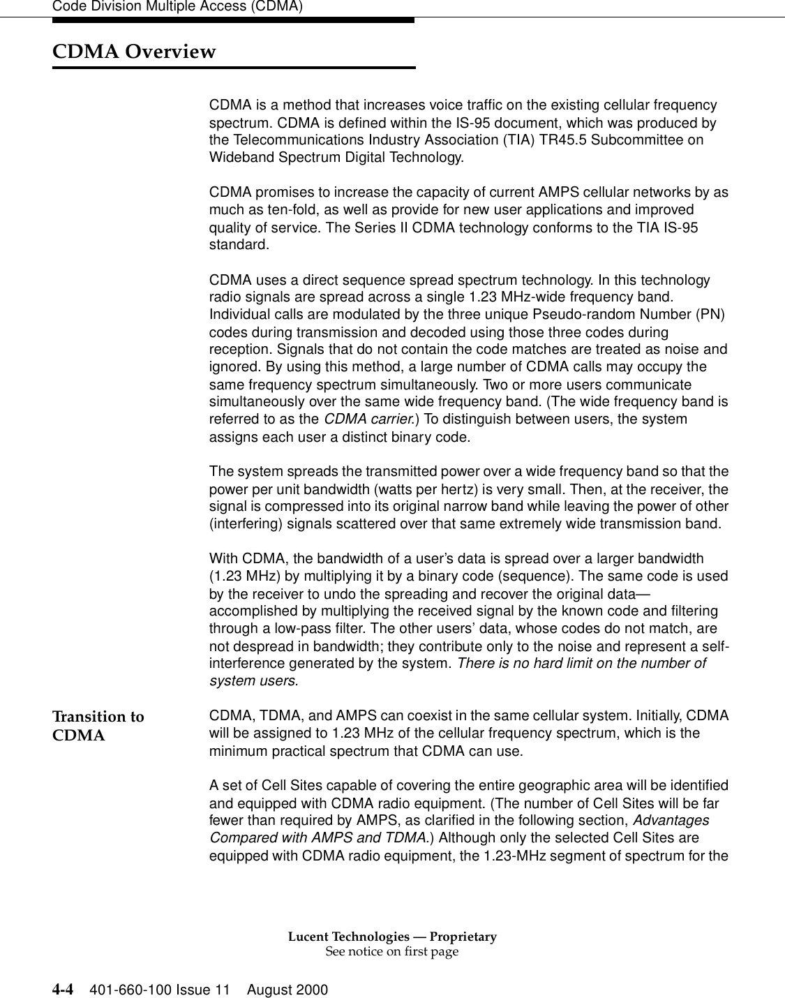 Lucent Technologies — ProprietarySee notice on first page4-4 401-660-100 Issue 11 August 2000Code Division Multiple Access (CDMA)CDMA Overview   CDMA is a method that increases voice traffic on the existing cellular frequency spectrum. CDMA is defined within the IS-95 document, which was produced by the Telecommunications Industry Association (TIA) TR45.5 Subcommittee on Wideband Spectrum Digital Technology. CDMA promises to increase the capacity of current AMPS cellular networks by as much as ten-fold, as well as provide for new user applications and improved quality of service. The Series II CDMA technology conforms to the TIA IS-95 standard.CDMA uses a direct sequence spread spectrum technology. In this technology radio signals are spread across a single 1.23 MHz-wide frequency band. Individual calls are modulated by the three unique Pseudo-random Number (PN) codes during transmission and decoded using those three codes during reception. Signals that do not contain the code matches are treated as noise and ignored. By using this method, a large number of CDMA calls may occupy the same frequency spectrum simultaneously. Two or more users communicate simultaneously over the same wide frequency band. (The wide frequency band is referred to as the CDMA carrier.) To distinguish between users, the system assigns each user a distinct binary code.The system spreads the transmitted power over a wide frequency band so that the power per unit bandwidth (watts per hertz) is very small. Then, at the receiver, the signal is compressed into its original narrow band while leaving the power of other (interfering) signals scattered over that same extremely wide transmission band.With CDMA, the bandwidth of a user’s data is spread over a larger bandwidth (1.23 MHz) by multiplying it by a binary code (sequence). The same code is used by the receiver to undo the spreading and recover the original data—accomplished by multiplying the received signal by the known code and filtering through a low-pass filter. The other users’ data, whose codes do not match, are not despread in bandwidth; they contribute only to the noise and represent a self-interference generated by the system. There is no hard limit on the number of system users.Transition to CDMA CDMA, TDMA, and AMPS can coexist in the same cellular system. Initially, CDMA will be assigned to 1.23 MHz of the cellular frequency spectrum, which is the minimum practical spectrum that CDMA can use.A set of Cell Sites capable of covering the entire geographic area will be identified and equipped with CDMA radio equipment. (The number of Cell Sites will be far fewer than required by AMPS, as clarified in the following section, Advantages Compared with AMPS and TDMA.) Although only the selected Cell Sites are equipped with CDMA radio equipment, the 1.23-MHz segment of spectrum for the 