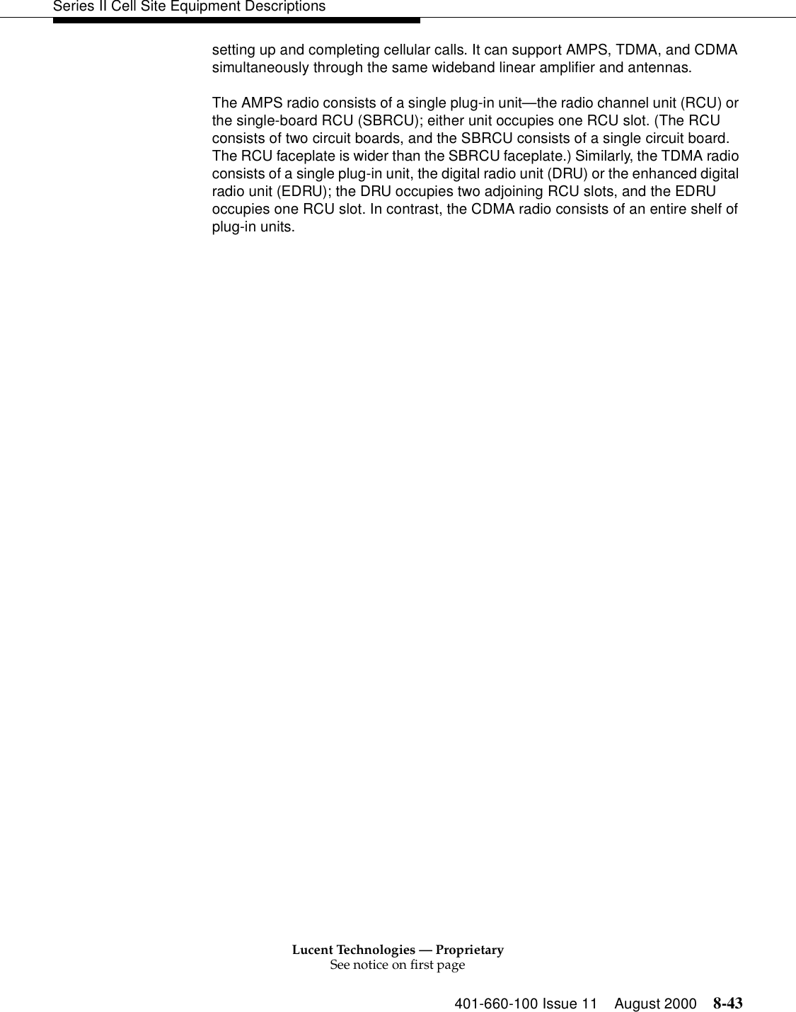 Lucent Technologies — ProprietarySee notice on first page401-660-100 Issue 11 August 2000 8-43Series II Cell Site Equipment Descriptionssetting up and completing cellular calls. It can support AMPS, TDMA, and CDMA simultaneously through the same wideband linear amplifier and antennas.The AMPS radio consists of a single plug-in unit—the radio channel unit (RCU) or the single-board RCU (SBRCU); either unit occupies one RCU slot. (The RCU consists of two circuit boards, and the SBRCU consists of a single circuit board. The RCU faceplate is wider than the SBRCU faceplate.) Similarly, the TDMA radio consists of a single plug-in unit, the digital radio unit (DRU) or the enhanced digital radio unit (EDRU); the DRU occupies two adjoining RCU slots, and the EDRU occupies one RCU slot. In contrast, the CDMA radio consists of an entire shelf of plug-in units.