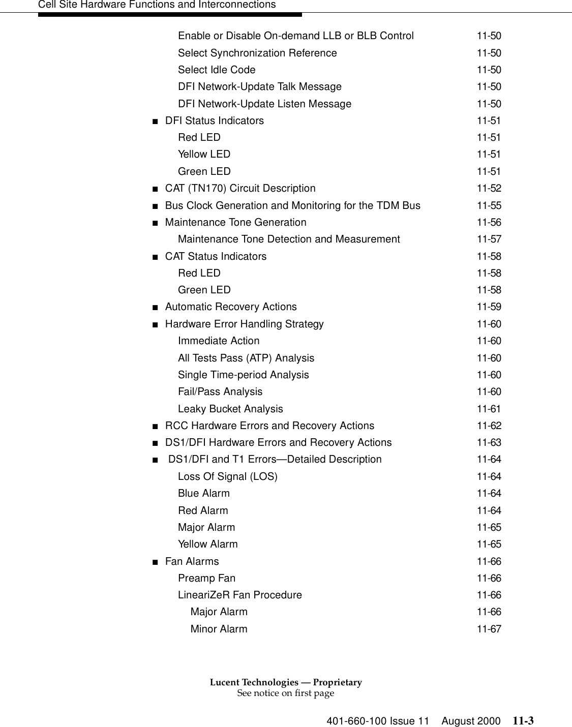 Lucent Technologies — ProprietarySee notice on first page401-660-100 Issue 11 August 2000 11-3Cell Site Hardware Functions and InterconnectionsEnable or Disable On-demand LLB or BLB Control 11-50Select Synchronization Reference 11-50Select Idle Code 11-50DFI Network-Update Talk Message 11-50DFI Network-Update Listen Message 11-50■DFI Status Indicators 11-51Red LED 11-51Yellow LED 11-51Green LED 11-51■CAT (TN170) Circuit Description 11-52■Bus Clock Generation and Monitoring for the TDM Bus 11-55■Maintenance Tone Generation 11-56Maintenance Tone Detection and Measurement 11-57■CAT Status Indicators 11-58Red LED 11-58Green LED 11-58■Automatic Recovery Actions 11-59■Hardware Error Handling Strategy 11-60Immediate Action 11-60All Tests Pass (ATP) Analysis 11-60Single Time-period Analysis 11-60Fail/Pass Analysis 11-60Leaky Bucket Analysis 11-61■RCC Hardware Errors and Recovery Actions 11-62■DS1/DFI Hardware Errors and Recovery Actions 11-63■ DS1/DFI and T1 Errors—Detailed Description 11-64Loss Of Signal (LOS) 11-64Blue Alarm 11-64Red Alarm 11-64Major Alarm 11-65Yellow Alarm 11-65■Fan Alarms 11-66Preamp Fan 11-66LineariZeR Fan Procedure 11-66Major Alarm 11-66Minor Alarm 11-67