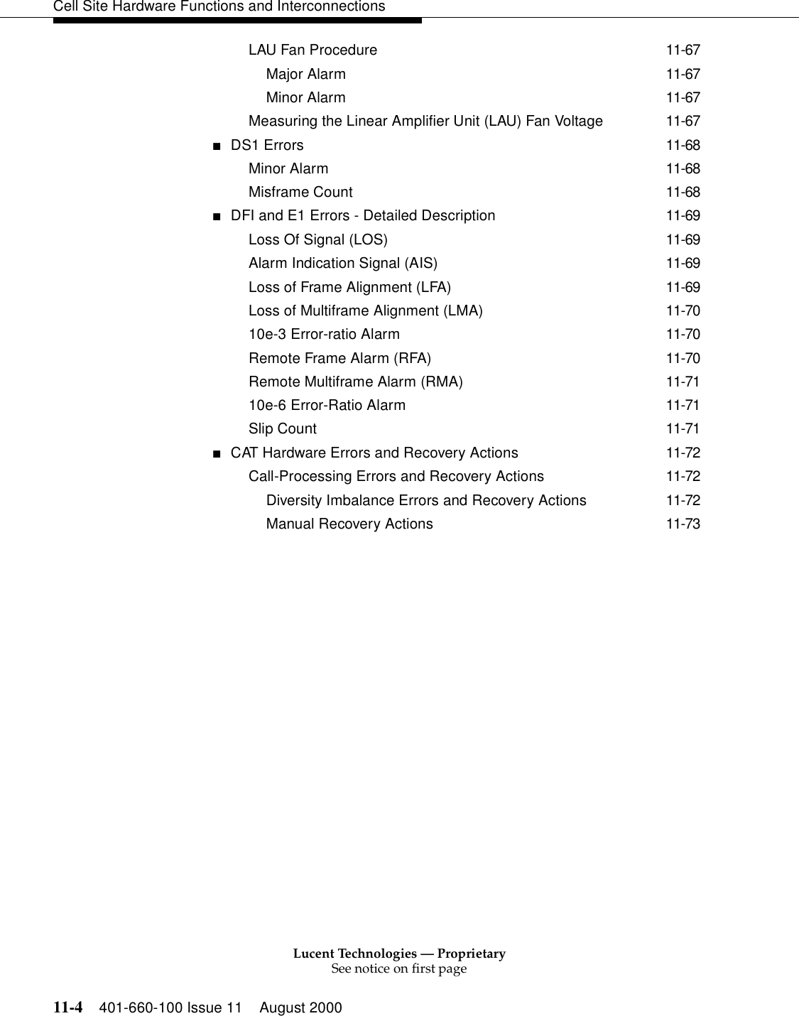 Lucent Technologies — ProprietarySee notice on first page11-4 401-660-100 Issue 11 August 2000Cell Site Hardware Functions and InterconnectionsLAU Fan Procedure 11-67Major Alarm 11-67Minor Alarm 11-67Measuring the Linear Amplifier Unit (LAU) Fan Voltage 11-67■DS1 Errors 11-68Minor Alarm 11-68Misframe Count 11-68■DFI and E1 Errors - Detailed Description 11-69Loss Of Signal (LOS) 11-69Alarm Indication Signal (AIS) 11-69Loss of Frame Alignment (LFA) 11-69Loss of Multiframe Alignment (LMA) 11-7010e-3 Error-ratio Alarm 11-70Remote Frame Alarm (RFA) 11-70Remote Multiframe Alarm (RMA) 11-7110e-6 Error-Ratio Alarm 11-71Slip Count 11-71■CAT Hardware Errors and Recovery Actions 11-72Call-Processing Errors and Recovery Actions 11-72Diversity Imbalance Errors and Recovery Actions 11-72Manual Recovery Actions 11-73