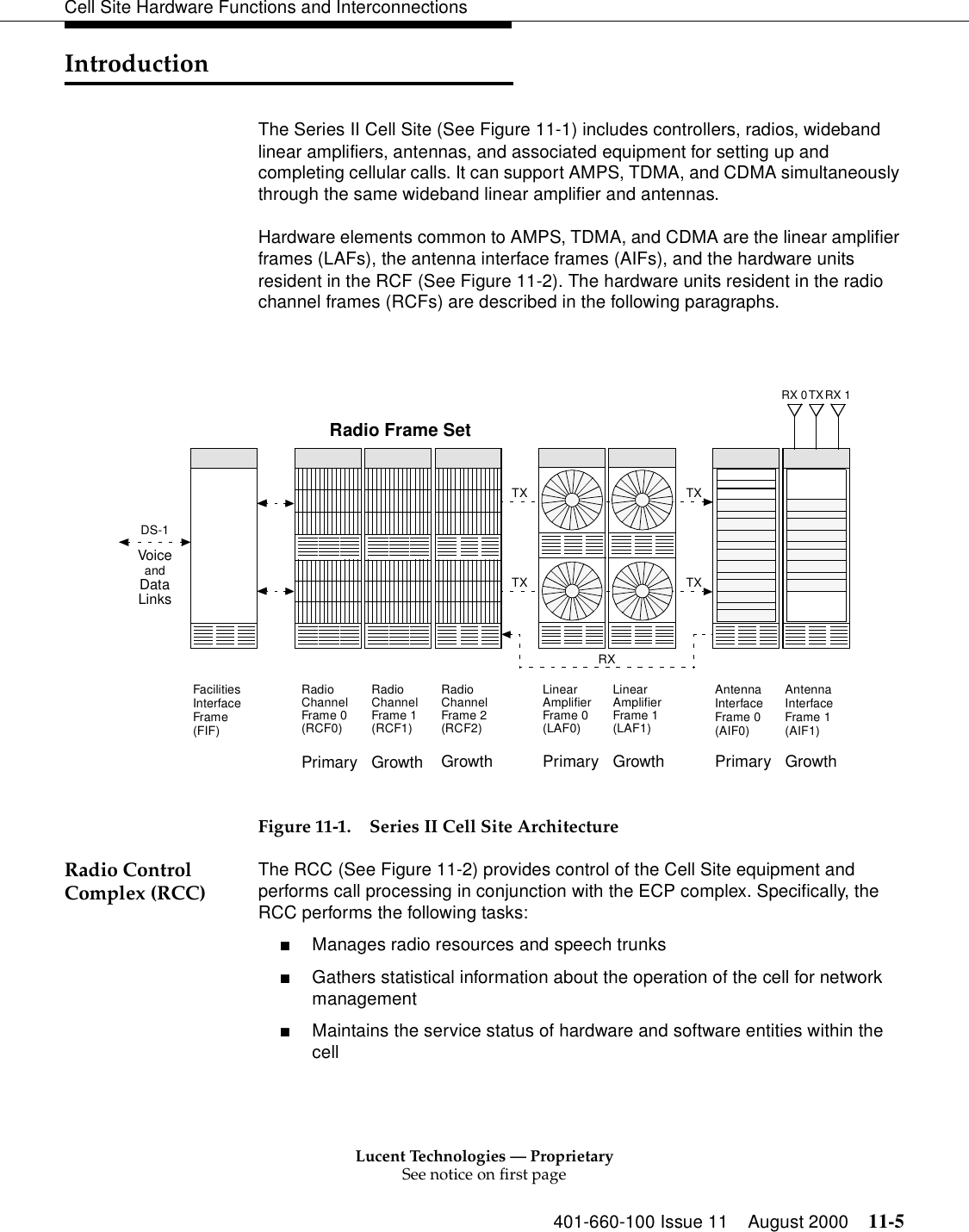 Lucent Technologies — ProprietarySee notice on first page401-660-100 Issue 11 August 2000 11-5Cell Site Hardware Functions and InterconnectionsIntroductionThe Series II Cell Site (See Figure 11-1) includes controllers, radios, wideband linear amplifiers, antennas, and associated equipment for setting up and completing cellular calls. It can support AMPS, TDMA, and CDMA simultaneously through the same wideband linear amplifier and antennas.Hardware elements common to AMPS, TDMA, and CDMA are the linear amplifier frames (LAFs), the antenna interface frames (AIFs), and the hardware units resident in the RCF (See Figure 11-2). The hardware units resident in the radio channel frames (RCFs) are described in the following paragraphs.Figure 11-1. Series II Cell Site ArchitectureRadio Control Complex (RCC) The RCC (See Figure 11-2) provides control of the Cell Site equipment and performs call processing in conjunction with the ECP complex. Specifically, the RCC performs the following tasks:■Manages radio resources and speech trunks■Gathers statistical information about the operation of the cell for network management■Maintains the service status of hardware and software entities within the cellTX TXTX TXRXPrimaryRadioChannelFrame 0(RCF0)RadioChannelFrame 1(RCF1)Growth GrowthRadioChannelFrame 2(RCF2)AntennaInterfaceFrame 0(AIF0)AntennaInterfaceFrame 1(AIF1)FacilitiesInterfaceFrame(FIF)LinearAmplifierFrame 0(LAF0)LinearAmplifierFrame 1(LAF1)Primary Growth Primary GrowthRX 0 RX 1TXRadio Frame SetDS-1VoiceandDataLinks