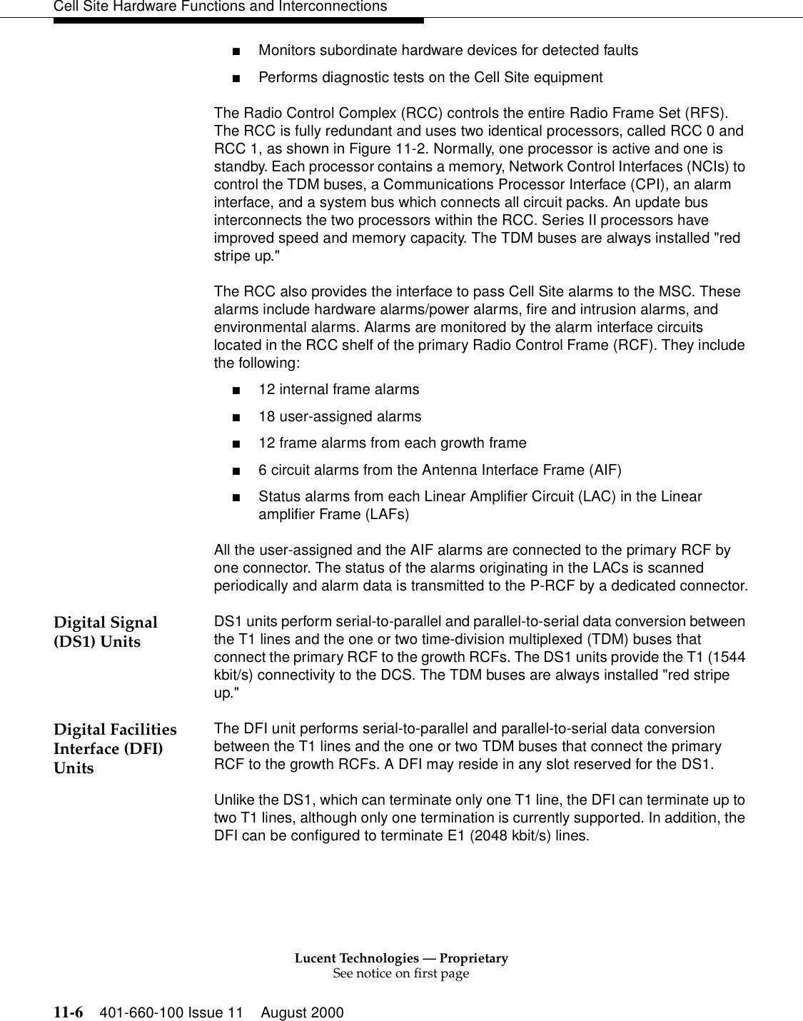 Lucent Technologies — ProprietarySee notice on first page11-6 401-660-100 Issue 11 August 2000Cell Site Hardware Functions and Interconnections■Monitors subordinate hardware devices for detected faults■Performs diagnostic tests on the Cell Site equipmentThe Radio Control Complex (RCC) controls the entire Radio Frame Set (RFS). The RCC is fully redundant and uses two identical processors, called RCC 0 and RCC 1, as shown in Figure 11-2. Normally, one processor is active and one is standby. Each processor contains a memory, Network Control Interfaces (NCIs) to control the TDM buses, a Communications Processor Interface (CPI), an alarm interface, and a system bus which connects all circuit packs. An update bus interconnects the two processors within the RCC. Series II processors have improved speed and memory capacity. The TDM buses are always installed &quot;red stripe up.&quot;The RCC also provides the interface to pass Cell Site alarms to the MSC. These alarms include hardware alarms/power alarms, fire and intrusion alarms, and environmental alarms. Alarms are monitored by the alarm interface circuits located in the RCC shelf of the primary Radio Control Frame (RCF). They include the following: ■12 internal frame alarms ■18 user-assigned alarms ■12 frame alarms from each growth frame ■6 circuit alarms from the Antenna Interface Frame (AIF) ■Status alarms from each Linear Amplifier Circuit (LAC) in the Linear amplifier Frame (LAFs) All the user-assigned and the AIF alarms are connected to the primary RCF by one connector. The status of the alarms originating in the LACs is scanned periodically and alarm data is transmitted to the P-RCF by a dedicated connector.Digital Signal (DS1) Units DS1 units perform serial-to-parallel and parallel-to-serial data conversion between the T1 lines and the one or two time-division multiplexed (TDM) buses that connect the primary RCF to the growth RCFs. The DS1 units provide the T1 (1544 kbit/s) connectivity to the DCS. The TDM buses are always installed &quot;red stripe up.&quot;Digital Facilities Interface (DFI) UnitsThe DFI unit performs serial-to-parallel and parallel-to-serial data conversion between the T1 lines and the one or two TDM buses that connect the primary RCF to the growth RCFs. A DFI may reside in any slot reserved for the DS1.Unlike the DS1, which can terminate only one T1 line, the DFI can terminate up to two T1 lines, although only one termination is currently supported. In addition, the DFI can be configured to terminate E1 (2048 kbit/s) lines.