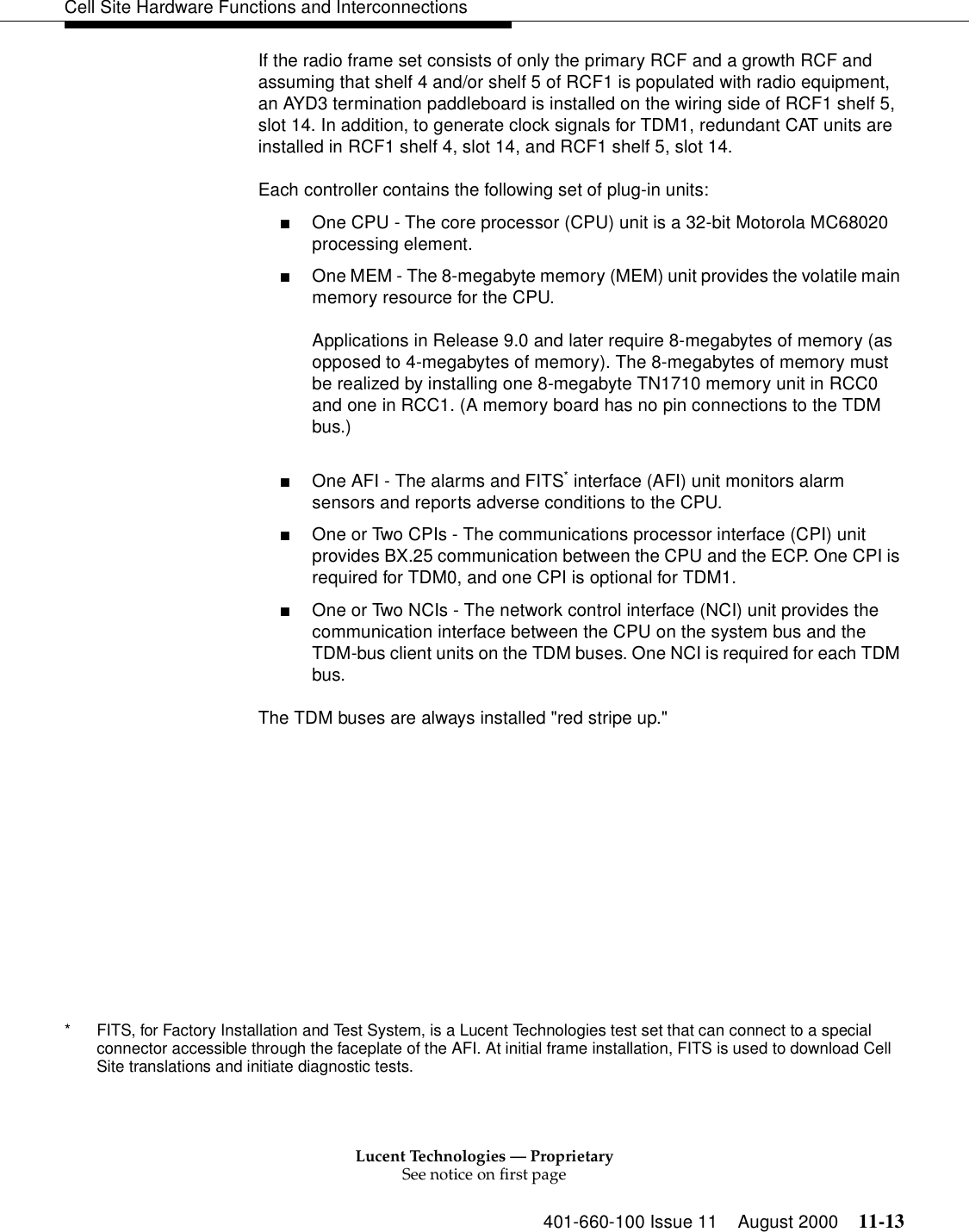 Lucent Technologies — ProprietarySee notice on first page401-660-100 Issue 11 August 2000 11-13Cell Site Hardware Functions and InterconnectionsIf the radio frame set consists of only the primary RCF and a growth RCF and assuming that shelf 4 and/or shelf 5 of RCF1 is populated with radio equipment, an AYD3 termination paddleboard is installed on the wiring side of RCF1 shelf 5, slot 14. In addition, to generate clock signals for TDM1, redundant CAT units are installed in RCF1 shelf 4, slot 14, and RCF1 shelf 5, slot 14.Each controller contains the following set of plug-in units:■One CPU - The core processor (CPU) unit is a 32-bit Motorola MC68020 processing element.■One MEM - The 8-megabyte memory (MEM) unit provides the volatile main memory resource for the CPU.Applications in Release 9.0 and later require 8-megabytes of memory (as opposed to 4-megabytes of memory). The 8-megabytes of memory must be realized by installing one 8-megabyte TN1710 memory unit in RCC0 and one in RCC1. (A memory board has no pin connections to the TDM bus.)■One AFI - The alarms and FITS* interface (AFI) unit monitors alarm sensors and reports adverse conditions to the CPU.■One or Two CPIs - The communications processor interface (CPI) unit provides BX.25 communication between the CPU and the ECP. One CPI is required for TDM0, and one CPI is optional for TDM1.■One or Two NCIs - The network control interface (NCI) unit provides the communication interface between the CPU on the system bus and the TDM-bus client units on the TDM buses. One NCI is required for each TDM bus.The TDM buses are always installed &quot;red stripe up.&quot;* FITS, for Factory Installation and Test System, is a Lucent Technologies test set that can connect to a special connector accessible through the faceplate of the AFI. At initial frame installation, FITS is used to download Cell Site translations and initiate diagnostic tests.