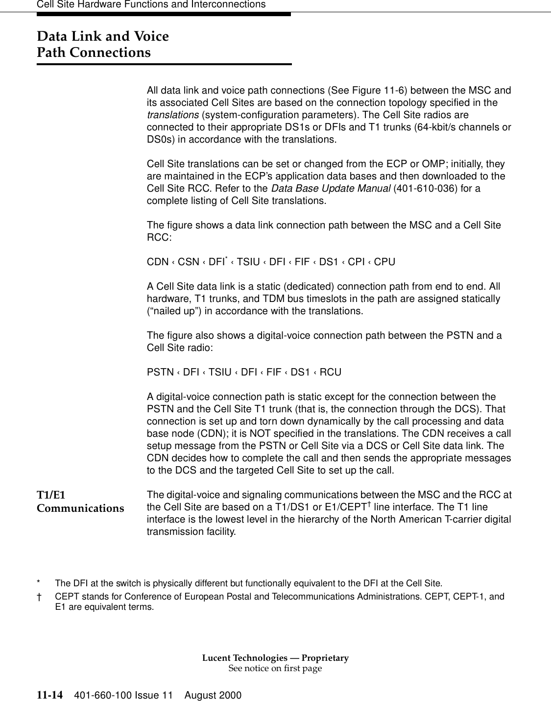 Lucent Technologies — ProprietarySee notice on first page11-14 401-660-100 Issue 11 August 2000Cell Site Hardware Functions and InterconnectionsData Link and VoicePath ConnectionsAll data link and voice path connections (See Figure 11-6) between the MSC and its associated Cell Sites are based on the connection topology specified in the translations (system-configuration parameters). The Cell Site radios are connected to their appropriate DS1s or DFIs and T1 trunks (64-kbit/s channels or DS0s) in accordance with the translations.Cell Site translations can be set or changed from the ECP or OMP; initially, they are maintained in the ECP’s application data bases and then downloaded to the Cell Site RCC. Refer to the Data Base Update Manual (401-610-036) for a complete listing of Cell Site translations.The figure shows a data link connection path between the MSC and a Cell Site RCC:CDN ‹ CSN ‹ DFI* ‹ TSIU ‹ DFI ‹ FIF ‹ DS1 ‹ CPI ‹ CPUA Cell Site data link is a static (dedicated) connection path from end to end. All hardware, T1 trunks, and TDM bus timeslots in the path are assigned statically (“nailed up”) in accordance with the translations.The figure also shows a digital-voice connection path between the PSTN and a Cell Site radio:PSTN ‹ DFI ‹ TSIU ‹ DFI ‹ FIF ‹ DS1 ‹ RCUA digital-voice connection path is static except for the connection between the PSTN and the Cell Site T1 trunk (that is, the connection through the DCS). That connection is set up and torn down dynamically by the call processing and data base node (CDN); it is NOT specified in the translations. The CDN receives a call setup message from the PSTN or Cell Site via a DCS or Cell Site data link. The CDN decides how to complete the call and then sends the appropriate messages to the DCS and the targeted Cell Site to set up the call.T1/E1 Communications The digital-voice and signaling communications between the MSC and the RCC at the Cell Site are based on a T1/DS1 or E1/CEPT† line interface. The T1 line interface is the lowest level in the hierarchy of the North American T-carrier digital transmission facility.* The DFI at the switch is physically different but functionally equivalent to the DFI at the Cell Site.†CEPT stands for Conference of European Postal and Telecommunications Administrations. CEPT, CEPT-1, and E1 are equivalent terms.