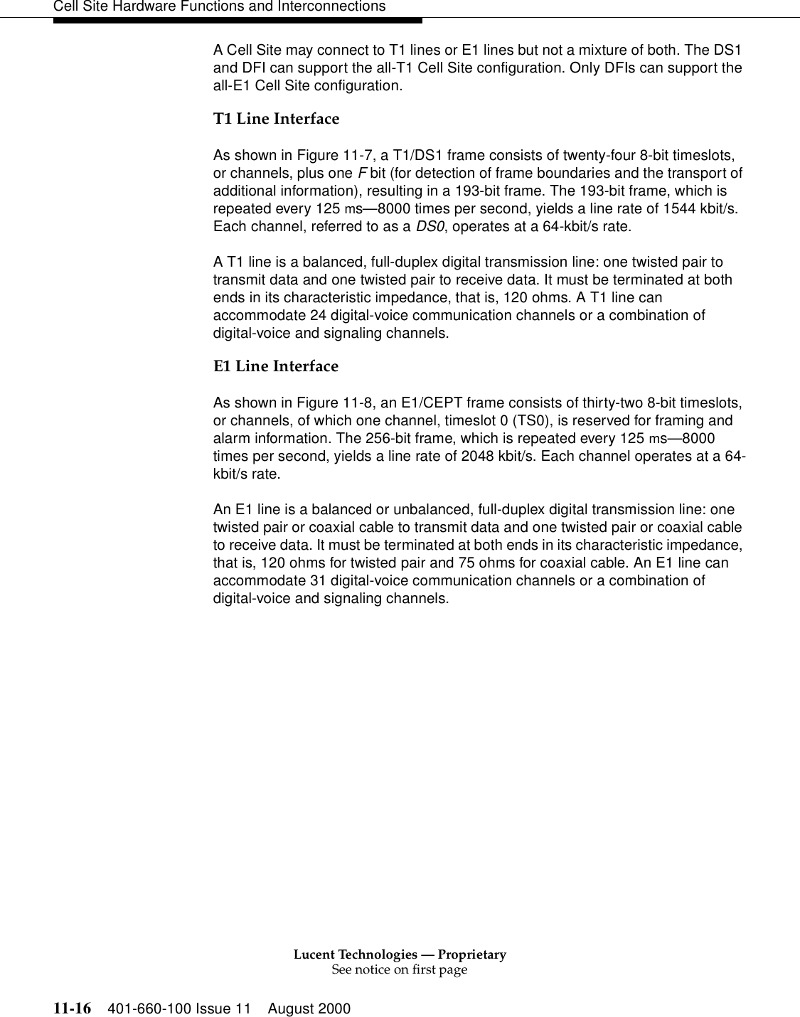 Lucent Technologies — ProprietarySee notice on first page11-16 401-660-100 Issue 11 August 2000Cell Site Hardware Functions and InterconnectionsA Cell Site may connect to T1 lines or E1 lines but not a mixture of both. The DS1 and DFI can support the all-T1 Cell Site configuration. Only DFIs can support the all-E1 Cell Site configuration.T1 Line InterfaceAs shown in Figure 11-7, a T1/DS1 frame consists of twenty-four 8-bit timeslots, or channels, plus one F bit (for detection of frame boundaries and the transport of additional information), resulting in a 193-bit frame. The 193-bit frame, which is repeated every 125 ms—8000 times per second, yields a line rate of 1544 kbit/s. Each channel, referred to as a DS0, operates at a 64-kbit/s rate.A T1 line is a balanced, full-duplex digital transmission line: one twisted pair to transmit data and one twisted pair to receive data. It must be terminated at both ends in its characteristic impedance, that is, 120 ohms. A T1 line can accommodate 24 digital-voice communication channels or a combination of digital-voice and signaling channels.E1 Line InterfaceAs shown in Figure 11-8, an E1/CEPT frame consists of thirty-two 8-bit timeslots, or channels, of which one channel, timeslot 0 (TS0), is reserved for framing and alarm information. The 256-bit frame, which is repeated every 125 ms—8000 times per second, yields a line rate of 2048 kbit/s. Each channel operates at a 64-kbit/s rate.An E1 line is a balanced or unbalanced, full-duplex digital transmission line: one twisted pair or coaxial cable to transmit data and one twisted pair or coaxial cable to receive data. It must be terminated at both ends in its characteristic impedance, that is, 120 ohms for twisted pair and 75 ohms for coaxial cable. An E1 line can accommodate 31 digital-voice communication channels or a combination of digital-voice and signaling channels.